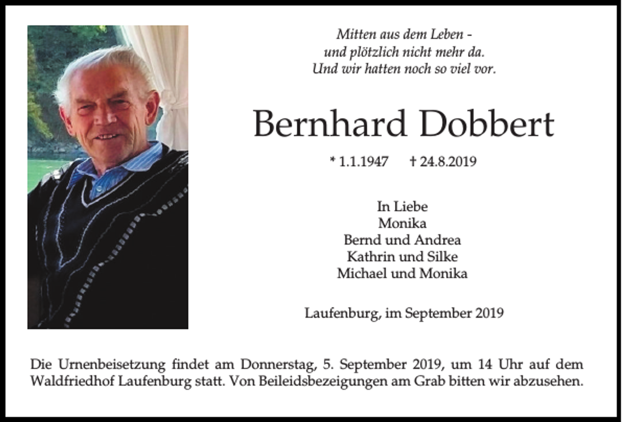 <p>Mitten aus dem Leben und plötzlich nicht mehr da.<br />Und wir hatten noch so viel vor.</p><p>Bernhard Dobbert<br />* 1.1.1947</p><p>† 24.8.2019</p><p>In Liebe<br />Monika<br />Bernd und Andrea<br />Kathrin und Silke<br />Michael und Monika<br />Laufenburg, im September 2019</p><p>Die Urnenbeisetzung findet am Donnerstag, 5. September 2019, um 14 Uhr auf dem<br />Waldfriedhof Laufenburg statt. Von Beileidsbezeigungen am Grab bitten wir abzusehen.</p>