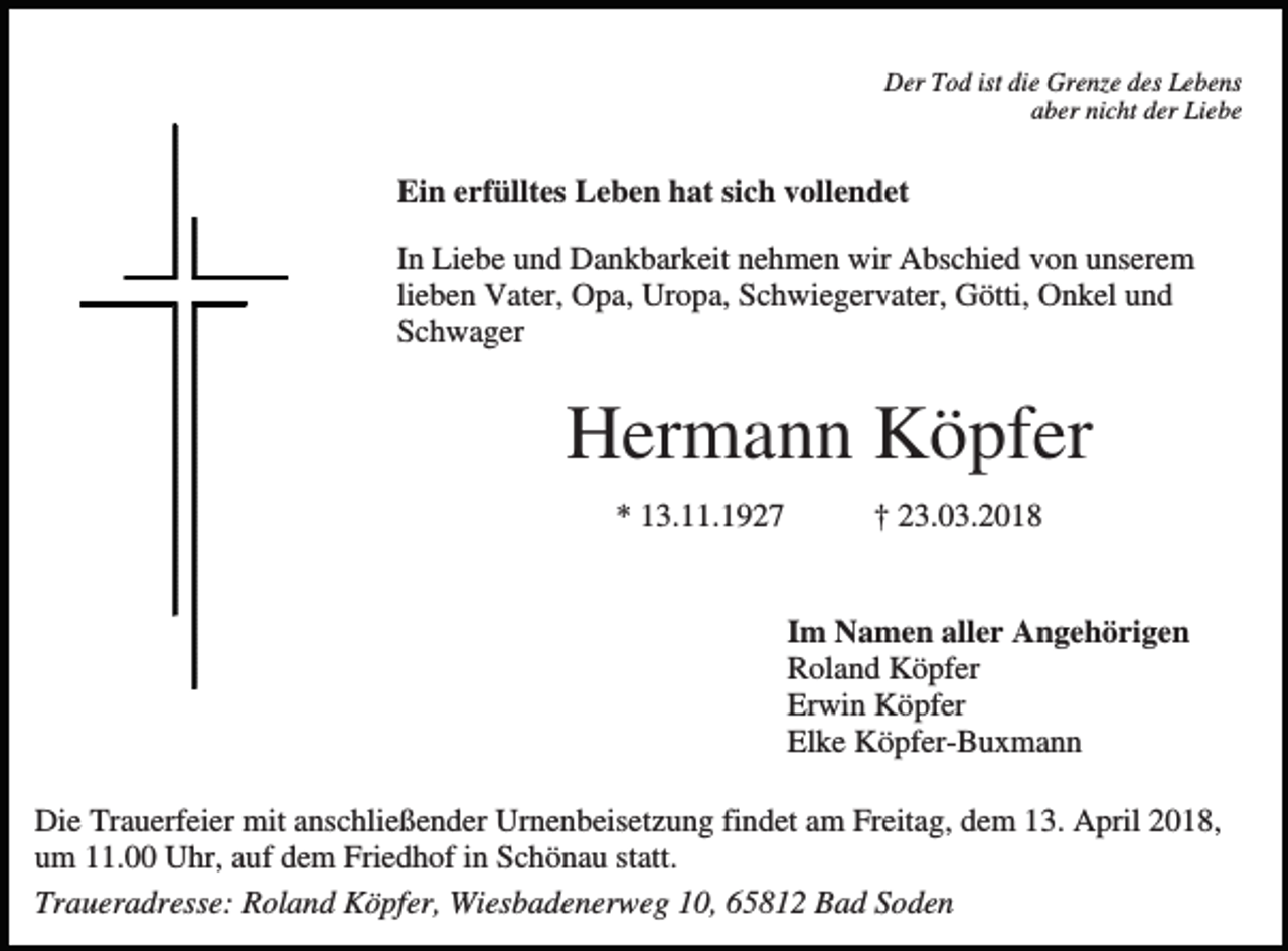 <p>Der Tod ist die Grenze des Lebens<br />aber nicht der Liebe</p><p>Ein erfülltes Leben hat sich vollendet<br />In Liebe und Dankbarkeit nehmen wir Abschied von unserem<br />lieben Vater, Opa, Uropa, Schwiegervater, Götti, Onkel und<br />Schwager</p><p>Hermann Köpfer<br />* 13.11.1927</p><p>† 23.03.2018</p><p>Im Namen aller Angehörigen<br />Roland Köpfer<br />Erwin Köpfer<br />Elke Köpfer-Buxmann<br />Die Trauerfeier mit anschließender Urnenbeisetzung findet am Freitag, dem 13. April 2018,<br />um 11.00 Uhr, auf dem Friedhof in Schönau statt.<br />Traueradresse: Roland Köpfer, Wiesbadenerweg 10, 65812 Bad Soden</p>