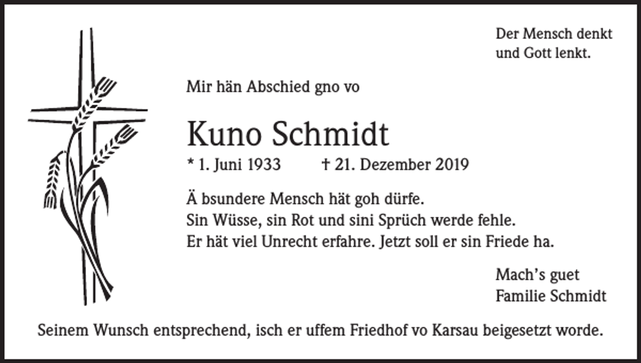 <p>Der Mensch denkt<br />und Gott lenkt.</p><p>Mir hän Abschied gno vo</p><p>Kuno Schmidt<br />* 1. Juni 1933</p><p>† 21. Dezember 2019</p><p>Ä bsundere Mensch hät goh dürfe.<br />Sin Wüsse, sin Rot und sini Sprüch werde fehle.<br />Er hät viel Unrecht erfahre. Jetzt soll er sin Friede ha.<br />Mach’s guet<br />Familie Schmidt<br />Seinem Wunsch entsprechend, isch er uffem Friedhof vo Karsau beigesetzt worde.</p>