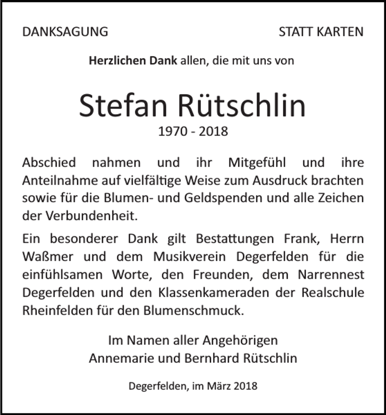 <p>DDANKSAGUNG<br />A N KS A G U N G</p><p>S T A T T KARTEN<br />K A RTE N<br />STATT</p><p>allen,<br />HHerzlichen<br />erzli c h e n DDank<br />a n k all<br />e n, die<br />di e mit<br />mit uns<br />u ns vvon<br />on</p><p>Stefan<br />St<br />ef a n Rütschlin<br />R üts c hli n<br />11970<br />9 7 0 ­­ 22</p><p>A bs c hi e d nnahmen<br />Abschied<br />a h m e n uund<br />n d iihr<br />hr Mitgefühl<br />Mit g ef ü hl uund<br />n d ihre<br />i hr e<br />AAnteilnahme<br />nt eil n a h m e aauf<br />uf vivielfäl�ge<br />elf äl � g e Weise<br />W eis e zzum<br />u m Ausdruck<br />A us dr u c k brachten<br />br a c ht e n<br />ssowie<br />o wi e ffür<br />ür die<br />di e Blumen­<br />Bl u m e n­ und<br />u n d Geldspenden<br />G el ds p e n d e n uund<br />n d all<br />e ZZeichen<br />ei c h e n<br />alle<br />dder<br />er Verbundenheit.<br />V er b u n d e n h eit.<br />Ei n besonderer<br />Ein<br />b es o n d er er Dank<br />D a n k ggilt<br />ilt Besta�ungen<br />B est a � u n g e n Frank,<br />Fr a n k, HHerrn<br />err n<br />WWaßmer<br />a ß m er u und<br />n d d dem<br />e m MMusikverein<br />u si k v er ei n Degerfelden<br />D e g erf el d e n ffür<br />ür di<br />e<br />die<br />einfühlsamen<br />Freunden,<br />ei<br />nf ü hls a m e n Worte,<br />W ort e, den<br />d e n Fr<br />e u n d e n, dem<br />d e m Narrennest<br />N ar r e n n est<br />DDegerfelden<br />e g erf el d e n uund<br />n d dden<br />e n KlKlassenkameraden<br />ass e n k a m er a d e n der<br />d er Realschule<br />R e als c h ul e<br />Blumenschmuck.<br />RRheinfelden<br />h ei nf el d e n ffür<br />ür dden<br />e n Bl<br />u m e ns c h m u c k.<br />IImm Namen<br />N a m e n aller<br />all er Angehörigen<br />A n g e h örig e n<br />Annemarie<br />A n n e m ari e uund<br />n d BBernhard<br />er n h ar d Rütschlin<br />R üts c hli n<br />DDegerfelden,<br />e g erf el d e n, i im<br />m März<br />M ärz 22018<br />0 18</p>