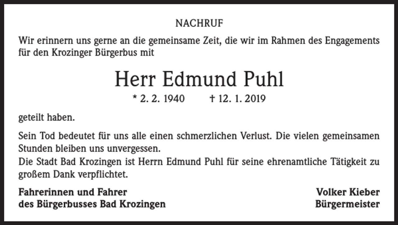 <p>NACHRUF<br />Wir erinnern uns gerne an die gemeinsame Zeit, die wir im Rahmen des Engagements<br />für den Krozinger Bürgerbus mit</p><p>Herr Edmund Puhl<br />* 2. 2. 1940 † 12. 1. 2019<br />geteilt haben.<br />Sein Tod bedeutet für uns alle einen schmerzlichen Verlust. Die vielen gemeinsamen<br />Stunden bleiben uns unvergessen.<br />Die Stadt Bad Krozingen ist Herrn Edmund Puhl für seine ehrenamtliche Tätigkeit zu<br />großem Dank verpflichtet.<br />Fahrerinnen und Fahrer<br />des Bürgerbusses Bad Krozingen</p><p>Volker Kieber<br />Bürgermeister</p>