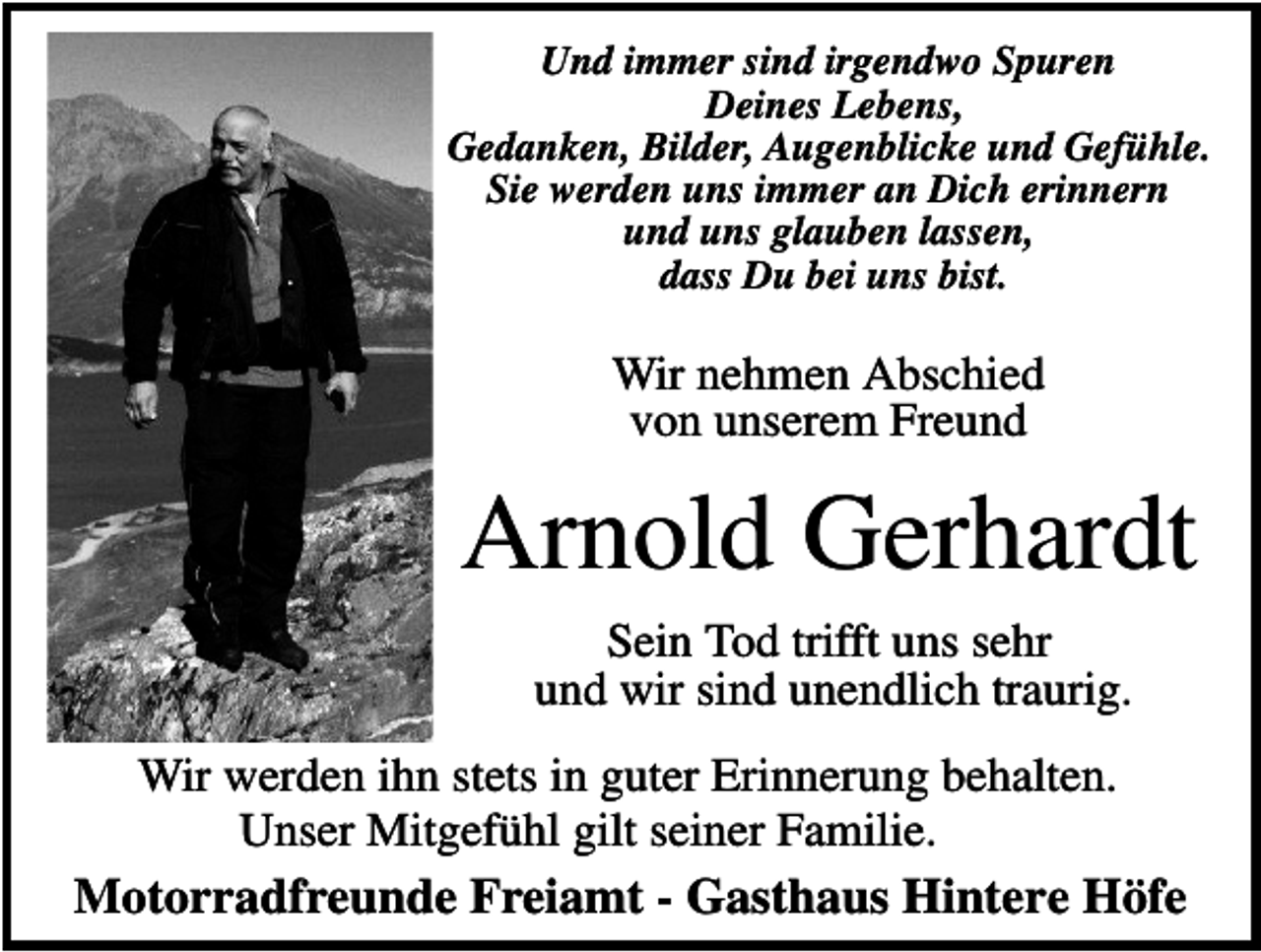 <p>Und immer sind irgendwo Spuren<br />Deines Lebens,<br />Gedanken, Bilder, Augenblicke und Gefühle.<br />Sie werden uns immer an Dich erinnern<br />und uns glauben lassen,<br />dass Du bei uns bist.</p><p>Wir nehmen Abschied<br />von unserem Freund</p><p>Arnold Gerhardt<br />Sein Tod trifft uns sehr<br />und wir sind unendlich traurig.<br />Wir werden ihn stets in guter Erinnerung behalten.<br />Unser Mitgefühl gilt seiner Familie.</p><p>Motorradfreunde Freiamt - Gasthaus Hintere Höfe</p>