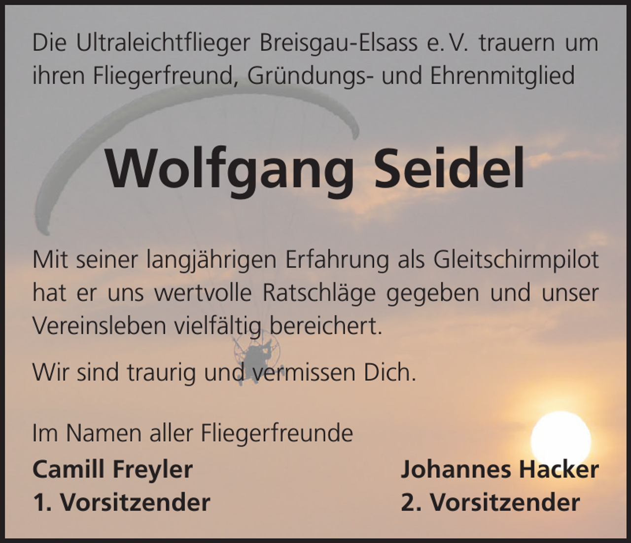 <p>Die Ultraleichtflieger Breisgau-Elsass e. V. trauern um<br />ihren Fliegerfreund, Gründungs- und Ehrenmitglied</p><p>Wolfgang Seidel<br />Mit seiner langjährigen Erfahrung als Gleitschirmpilot<br />hat er uns wertvolle Ratschläge gegeben und unser<br />Vereinsleben vielfältig bereichert.<br />Wir sind traurig und vermissen Dich.<br />Im Namen aller Fliegerfreunde<br />Camill Freyler<br />1. Vorsitzender</p><p>Johannes Hacker<br />2. Vorsitzender</p>