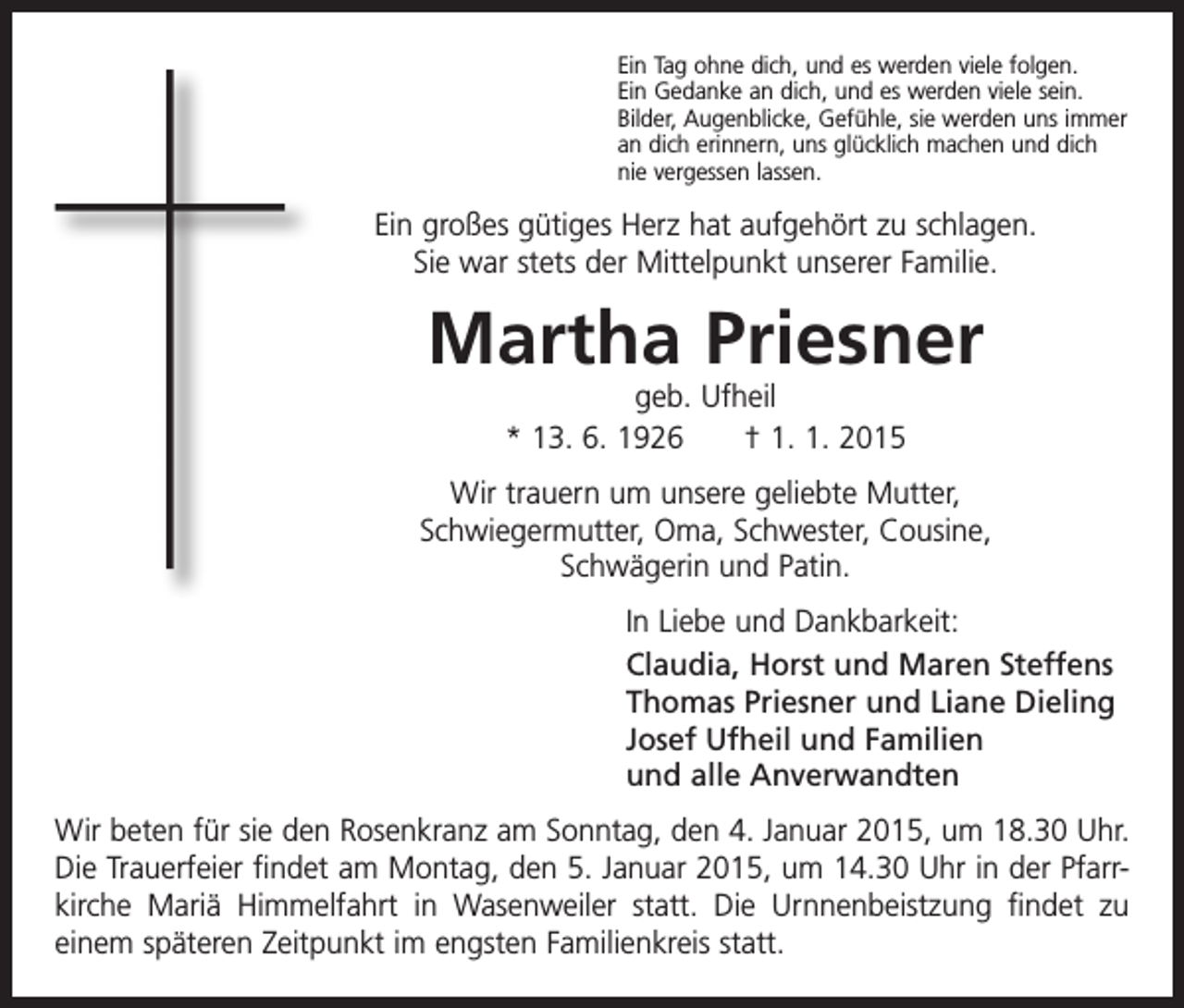 <p>Ein Tag ohne dich, und es werden viele folgen.<br />Ein Gedanke an dich, und es werden viele sein.<br />Bilder, Augenblicke, Gefühle, sie werden uns immer<br />an dich erinnern, uns glücklich machen und dich<br />nie vergessen lassen.</p><p>Ein großes gütiges Herz hat aufgehört zu schlagen.<br />Sie war stets der Mittelpunkt unserer Familie.</p><p>Martha Priesner<br />geb. Ufheil<br />* 13. 6. 1926 † 1. 1. 2015</p><p>Wir trauern um unsere geliebte Mutter,<br />Schwiegermutter, Oma, Schwester, Cousine,<br />Schwägerin und Patin.<br />In Liebe und Dankbarkeit:<br />Claudia, Horst und Maren Steffens<br />Thomas Priesner und Liane Dieling<br />Josef Ufheil und Familien<br />und alle Anverwandten<br />Wir beten für sie den Rosenkranz am Sonntag, den 4. Januar 2015, um 18.30 Uhr.<br />Die Trauerfeier findet am Montag, den 5. Januar 2015, um 14.30 Uhr in der Pfarrkirche Mariä Himmelfahrt in Wasenweiler statt. Die Urnnenbeistzung findet zu<br />einem ­späteren Zeitpunkt im engsten Familienkreis statt.</p>