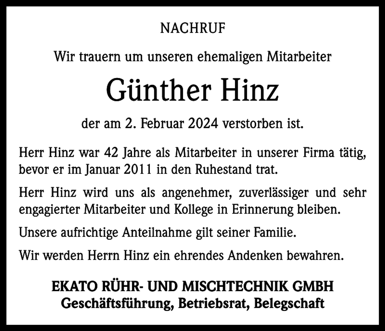 <p>NACHRUF<br />Wir trauern um unseren ehemaligen Mitarbeiter</p><p>Günther Hinz<br />der am 2. Februar 2024 verstorben ist.<br />Herr Hinz war 42 Jahre als Mitarbeiter in unserer Firma tätig,<br />bevor er im Januar 2011 in den Ruhestand trat.<br />Herr Hinz wird uns als angenehmer, zuverlässiger und sehr<br />engagierter Mitarbeiter und Kollege in Erinnerung bleiben.<br />Unsere aufrichtige Anteilnahme gilt seiner Familie.<br />Wir werden Herrn Hinz ein ehrendes Andenken bewahren.</p><p>EKATO RÜHR- UND MISCHTECHNIK GMBH<br />Geschäftsführung, Betriebsrat, Belegschaft</p>
