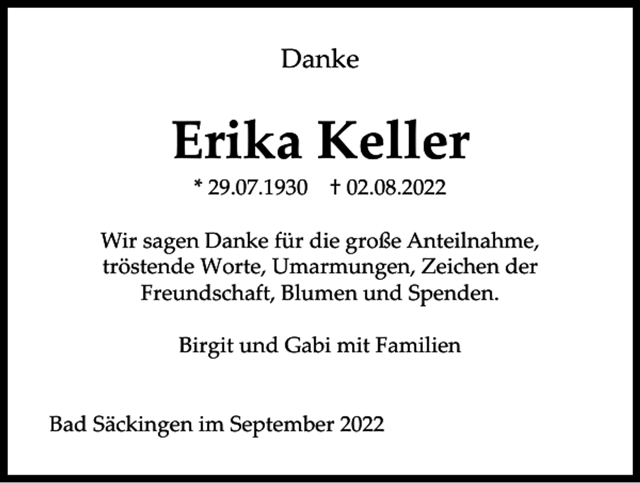 <p>Danke</p><p>Erika Keller<br />* 29.07.1930</p><p>† 02.08.2022</p><p>Wir sagen Danke für die große Anteilnahme,<br />tröstende Worte, Umarmungen, Zeichen der<br />Freundschaft, Blumen und Spenden.<br />Birgit und Gabi mit Familien</p><p>Bad Säckingen im September 2022</p>