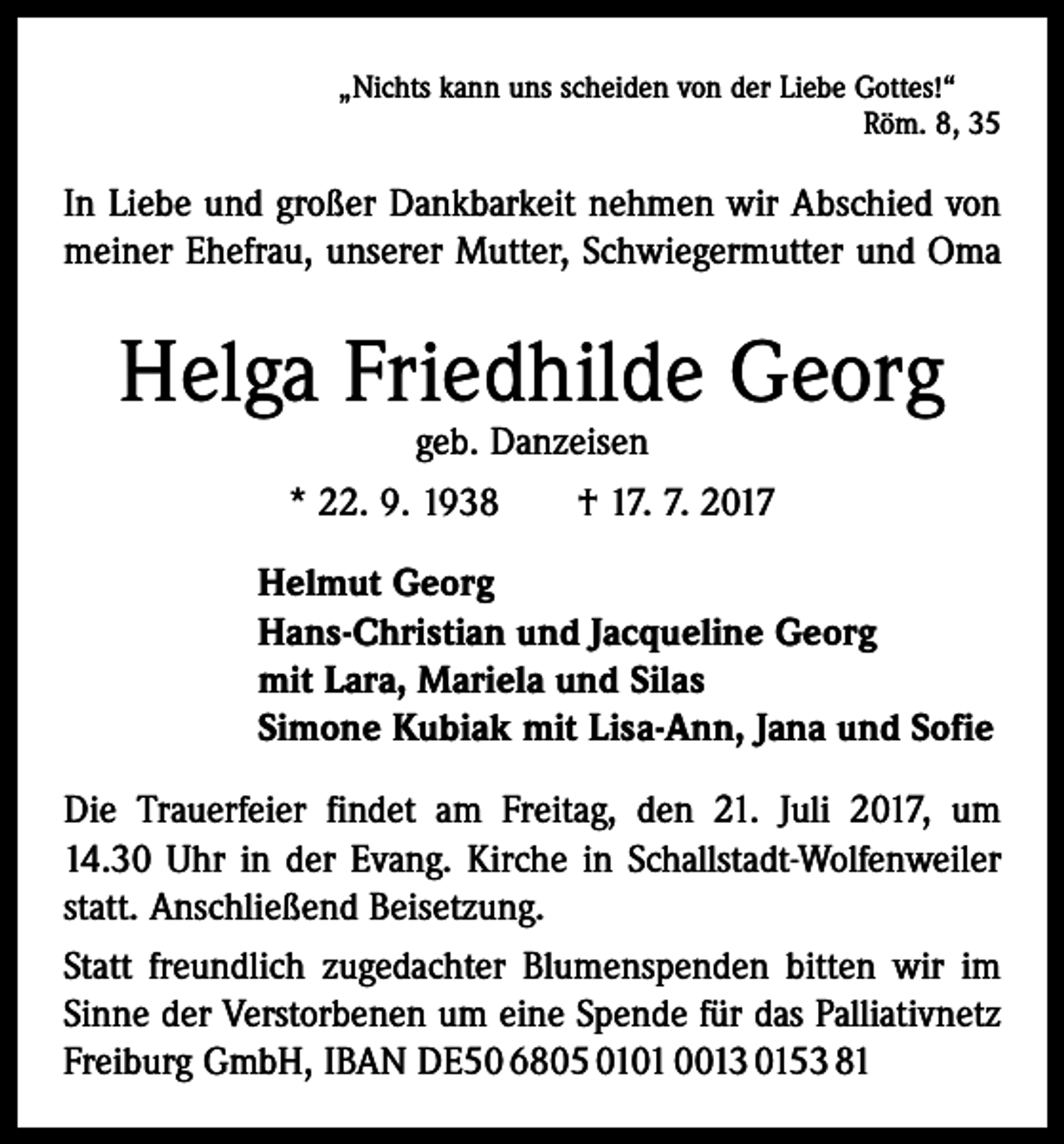 <p>„Nichts kann uns scheiden von der Liebe Gottes!“</p><p>Röm. 8, 35</p><p>In Liebe und großer Dankbarkeit nehmen wir Abschied von<br />meiner Ehefrau, unserer Mutter, Schwiegermutter und Oma</p><p>Helga Friedhilde Georg<br />geb. Danzeisen</p><p>* 22. 9. 1938 † 17. 7. 2017<br />Helmut Georg<br />Hans-Christian und Jacqueline Georg<br />mit Lara, Mariela und Silas<br />Simone Kubiak mit Lisa-Ann, Jana und Sofie<br />Die Trauerfeier findet am Freitag, den 21. Juli 2017, um<br />14.30 Uhr in der Evang. Kirche in Schallstadt-Wolfenweiler<br />statt. Anschließend Beisetzung.<br />Statt freundlich zugedachter Blumenspenden bitten wir im<br />Sinne der Verstorbenen um eine Spende für das Palliativnetz<br />Freiburg GmbH, IBAN DE50 6805 0101 0013 0153 81</p>