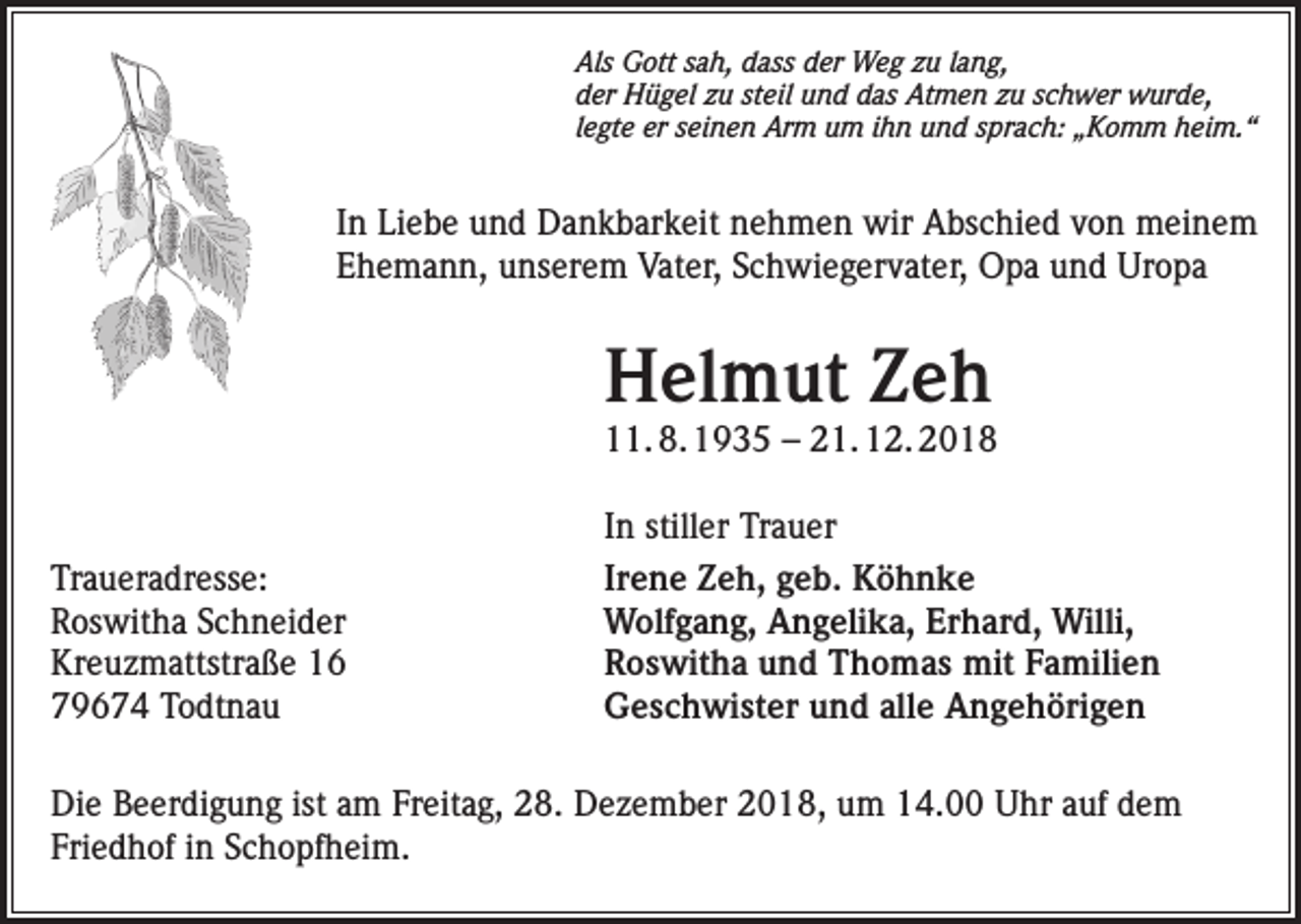 <p>Als Gott sah, dass der Weg zu lang,<br />der Hügel zu steil und das Atmen zu schwer wurde,<br />legte er seinen Arm um ihn und sprach: „Komm heim.“</p><p>In Liebe und Dankbarkeit nehmen wir Abschied von meinem<br />Ehemann, unserem Vater, Schwiegervater, Opa und Uropa</p><p>Helmut Zeh</p><p>11. 8. 1935 – 21. 12. 2018</p><p>Traueradresse:<br />Roswitha Schneider<br />Kreuzmattstraße 16<br />79674 Todtnau</p><p>In stiller Trauer<br />Irene Zeh, geb. Köhnke<br />Wolfgang, Angelika, Erhard, Willi,<br />Roswitha und Thomas mit Familien<br />Geschwister und alle Angehörigen</p><p>Die Beerdigung ist am Freitag, 28. Dezember 2018, um 14.00 Uhr auf dem<br />Friedhof in Schopfheim.</p>