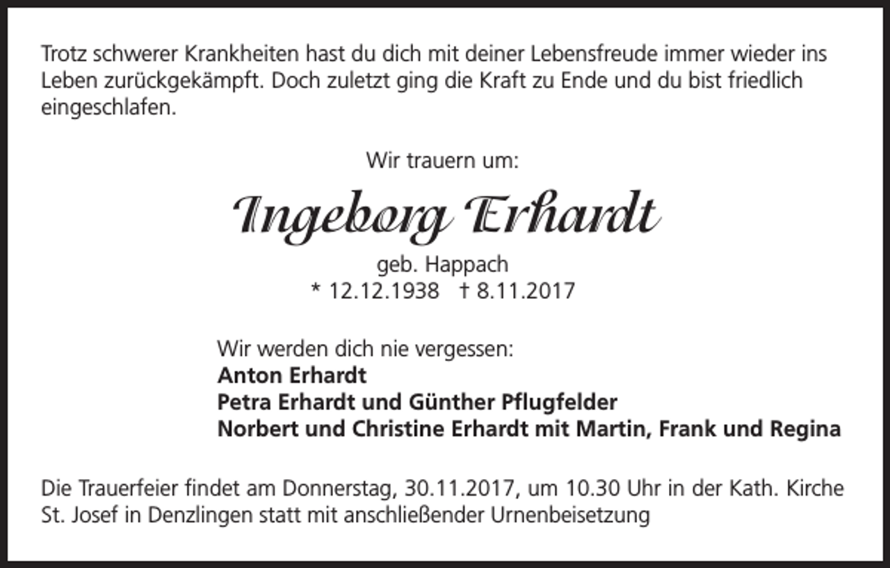 <p>Trotz schwerer Krankheiten hast du dich mit deiner Lebensfreude immer wieder ins<br />Leben zurückgekämpft. Doch zuletzt ging die Kraft zu Ende und du bist friedlich<br />eingeschlafen.<br />Wir trauern um:</p><p>Ingeborg Erhardt<br />geb. Happach<br />* 12.12.1938 † 8.11.2017</p><p>Wir werden dich nie vergessen:<br />Anton Erhardt<br />Petra Erhardt und Günther Pflugfelder<br />Norbert und Christine Erhardt mit Martin, Frank und Regina</p><p>Die Trauerfeier findet am Donnerstag, 30.11.2017, um 10.30 Uhr in der Kath. Kirche<br />St. Josef in Denzlingen statt mit anschließender Urnenbeisetzung</p>