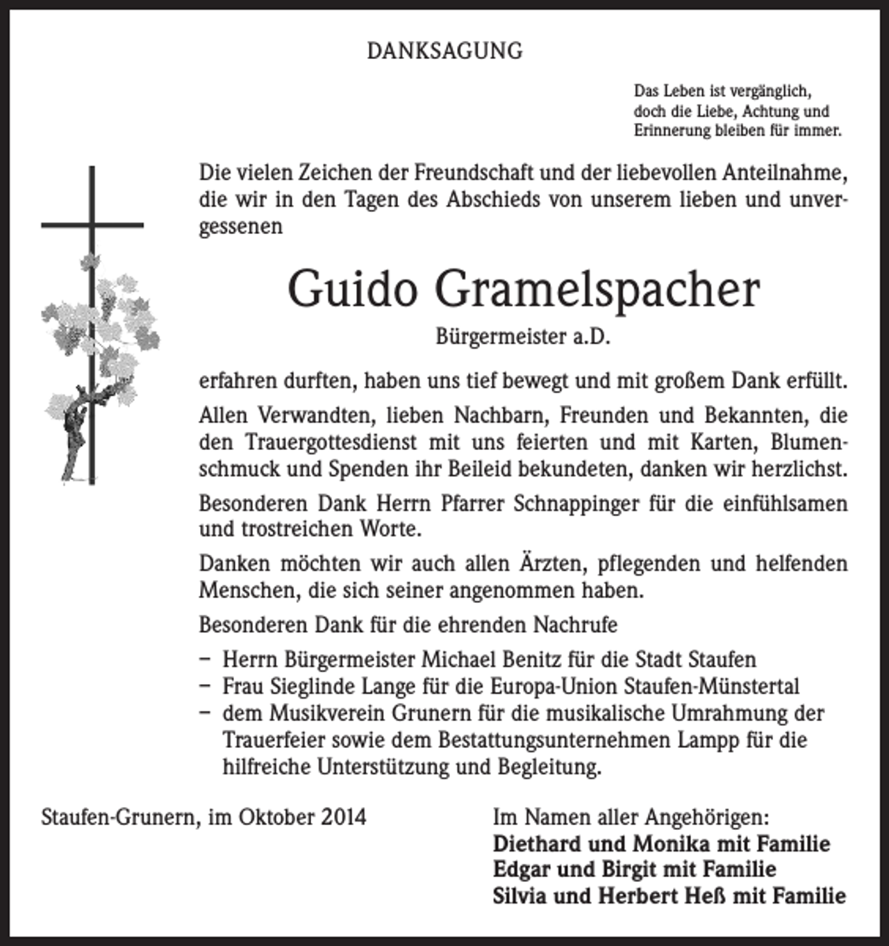 <p>DANKSAGUNG<br />Das Leben ist vergänglich,<br />doch die Liebe, Achtung und<br />Erinnerung bleiben für immer.</p><p>Die vielen Zeichen der Freundschaft und der liebevollen Anteilnahme,<br />die wir in den Tagen des Abschieds von unserem lieben und unver­<br />gessenen</p><p>Guido Gramelspacher<br />Bürgermeister a.D.<br />erfahren durften, haben uns tief bewegt und mit großem Dank erfüllt.<br />Allen Verwandten, lieben Nachbarn, Freunden und Bekannten, die<br />den Trauergottesdienst mit uns feierten und mit Karten, Blumen­<br />schmuck und Spenden ihr Beileid bekundeten, danken wir herzlichst.<br />Besonderen Dank Herrn Pfarrer Schnappinger für die einfühlsamen<br />und trostreichen Worte.<br />Danken möchten wir auch allen Ärzten, pflegenden und helfenden<br />Menschen, die sich seiner angenommen haben.<br />Besonderen Dank für die ehrenden Nachrufe<br />– Herrn Bürgermeister Michael Benitz für die Stadt Staufen<br />– Frau Sieglinde Lange für die Europa-Union Staufen-Münstertal<br />– dem Musikverein Grunern für die musikalische Umrahmung der<br />Trauer­feier sowie dem Bestattungsunternehmen Lampp für die<br />­hilfreiche Unterstützung und Begleitung.<br />Staufen-Grunern, im Oktober 2014 Im Namen aller Angehörigen:<br />Diethard und Monika mit Familie<br />Edgar und Birgit mit Familie<br />Silvia und Herbert Heß mit Familie</p>