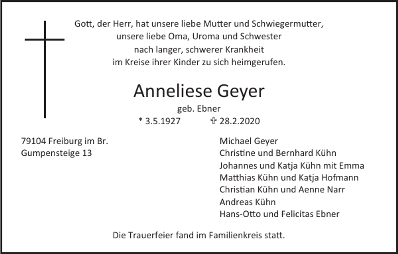 <p>Gott, der Herr, hat unsere liebe Mutter und Schwiegermutter,<br />unsere liebe Oma, Uroma und Schwester<br />nach langer, schwerer Krankheit<br />im Kreise ihrer Kinder zu sich heimgerufen.</p><p>Anneliese Geyer<br />geb. Ebner<br />* 3.5.1927<br /> 28.2.2020<br />79104 Freiburg im Br.<br />Gumpensteige 13</p><p>Michael Geyer<br />Christine und Bernhard Kühn<br />Johannes und Katja Kühn mit Emma<br />Matthias Kühn und Katja Hofmann<br />Christian Kühn und Aenne Narr<br />Andreas Kühn<br />Hans-Otto und Felicitas Ebner<br />Die Trauerfeier fand im Familienkreis statt.</p>