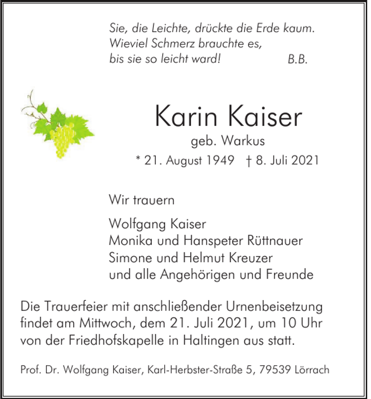 <p>Sie, die Leichte, drückte die Erde kaum.<br />Wieviel Schmerz brauchte es,<br />bis sie so leicht ward!<br />B.B.</p><p>Karin Kaiser<br />geb. Warkus</p><p>* 21. August 1949 † 8. Juli 2021</p><p>Wir trauern<br />Wolfgang Kaiser<br />Monika und Hanspeter Rüttnauer<br />Simone und Helmut Kreuzer<br />und alle Angehörigen und Freunde<br />Die Trauerfeier mit anschließender Urnenbeisetzung<br />findet am Mittwoch, dem 21. Juli 2021, um 10 Uhr<br />von der Friedhofskapelle in Haltingen aus statt.<br />Prof. Dr. Wolfgang Kaiser, Karl-Herbster-Straße 5, 79539 Lörrach</p>