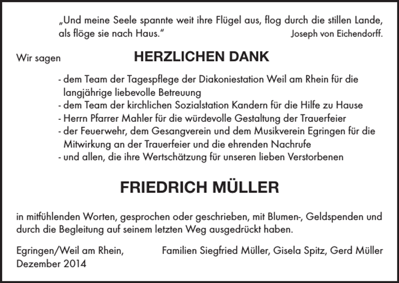 <p>„Und meine Seele spannte weit ihre Flügel aus, flog durch die stillen Lande,<br />als flöge sie nach Haus.“<br />Joseph von Eichendorff.</p><p>HERZLICHEN DANK</p><p>Wir sagen</p><p>- dem Team der Tagespflege der Diakoniestation Weil am Rhein für die<br />langjährige liebevolle Betreuung<br />- dem Team der kirchlichen Sozialstation Kandern für die Hilfe zu Hause<br />- Herrn Pfarrer Mahler für die würdevolle Gestaltung der Trauerfeier<br />- der Feuerwehr, dem Gesangverein und dem Musikverein Egringen für die<br />Mitwirkung an der Trauerfeier und die ehrenden Nachrufe<br />- und allen, die ihre Wertschätzung für unseren lieben Verstorbenen</p><p>FRIEDRICH MÜLLER<br />in mitfühlenden Worten, gesprochen oder geschrieben, mit Blumen-, Geldspenden und<br />durch die Begleitung auf seinem letzten Weg ausgedrückt haben.<br />Egringen/Weil am Rhein,<br />Dezember 2014</p><p>Familien Siegfried Müller, Gisela Spitz, Gerd Müller</p>