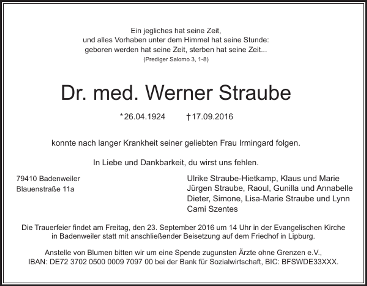 <p>EinEin<br />jegliches<br />hathat<br />seine<br />Zeit,<br />jegliches<br />seine<br />Zeit,<br />und<br />alles<br />Vorhaben<br />unter<br />dem<br />Himmel<br />hathat<br />seine<br />Stunde:<br />und<br />alles<br />Vorhaben<br />unter<br />dem<br />Himmel<br />seine<br />Stunde:<br />geboren<br />werden<br />hat<br />seine<br />Zeit,<br />sterben<br />hat<br />seine<br />Zeit...<br />geboren werden hat seine Zeit, sterben hat seine<br />Zeit...<br />(Prediger Salomo 3, 1-8)<br />(Prediger Salomo 3, 1-8)</p><p>Dr.<br />Dr.med.<br />med.Werner<br />WernerStraube<br />Straube<br />26.04.1924<br />* 26.04.1924<br />26.04.1924</p><p>17.09.2016<br />† 17.09.2016<br />17.09.2016</p><p>konnte<br />nach<br />langer<br />Krankheit<br />seiner<br />geliebten<br />Frau<br />Irmingard<br />folgen.<br />konnte<br />nach<br />langer<br />Krankheit<br />seiner<br />geliebten<br />Frau<br />Irmingard<br />folgen.<br />In In<br />Liebe<br />und<br />Dankbarkeit,<br />dudu<br />wirst<br />uns<br />fehlen.<br />Liebe<br />und<br />Dankbarkeit,<br />wirst<br />uns<br />fehlen.<br />79410<br />Badenweiler<br />79410<br />Badenweiler<br />Blauenstraße<br />11a<br />Blauenstraße<br />11a</p><p>Ulrike<br />Straube-Hietkamp,<br />Klaus<br />und<br />Marie<br />Ulrike<br />Straube-Hietkamp,<br />Klaus<br />und<br />Marie<br />Jürgen<br />Straube,<br />Raoul,<br />Gunilla<br />und<br />Annabelle<br />Jürgen Straube, Raoul, Gunilla und Annabelle<br />Dieter,<br />Simone,<br />Lisa-Marie<br />Straube<br />und<br />Lynn<br />Dieter,<br />Simone,<br />Lisa-Marie<br />Straube<br />und<br />Lynn<br />Cami<br />Szentes<br />Cami Szentes</p><p>Die<br />Trauerfeier<br />findet<br />amam<br />Freitag,<br />den<br />23.23.<br />September<br />2016<br />umum<br />1414<br />Uhr<br />in in<br />derder<br />Evangelischen<br />Kirche<br />Die<br />Trauerfeier<br />findet<br />Freitag,<br />den<br />September<br />2016<br />Uhr<br />Evangelischen<br />Kirche<br />in in<br />Badenweiler<br />statt<br />mit<br />anschließender<br />Beisetzung<br />auf<br />dem<br />Friedhof<br />in<br />Lipburg.<br />Badenweiler statt mit anschließender Beisetzung auf dem Friedhof in Lipburg.<br />Anstelle<br />von<br />Blumen<br />bitten<br />wirwir<br />umum<br />eine<br />Spende<br />zugunsten<br />Ärzte<br />ohne<br />Grenzen<br />e.V.,<br />Anstelle<br />von<br />Blumen<br />bitten<br />eine<br />Spende<br />zugunsten<br />Ärzte<br />ohne<br />Grenzen<br />e.V.,<br />IBAN:<br />DE72<br />3702<br />0509<br />7097<br />0000<br />beibei<br />derder<br />Bank<br />fürfür<br />Sozialwirtschaft,<br />BIC:<br />BFSWDE33XXX.<br />IBAN:<br />DE72<br />3702<br />0509<br />7097<br />Bank<br />Sozialwirtschaft,<br />BIC:<br />BFSWDE33XXX.</p>