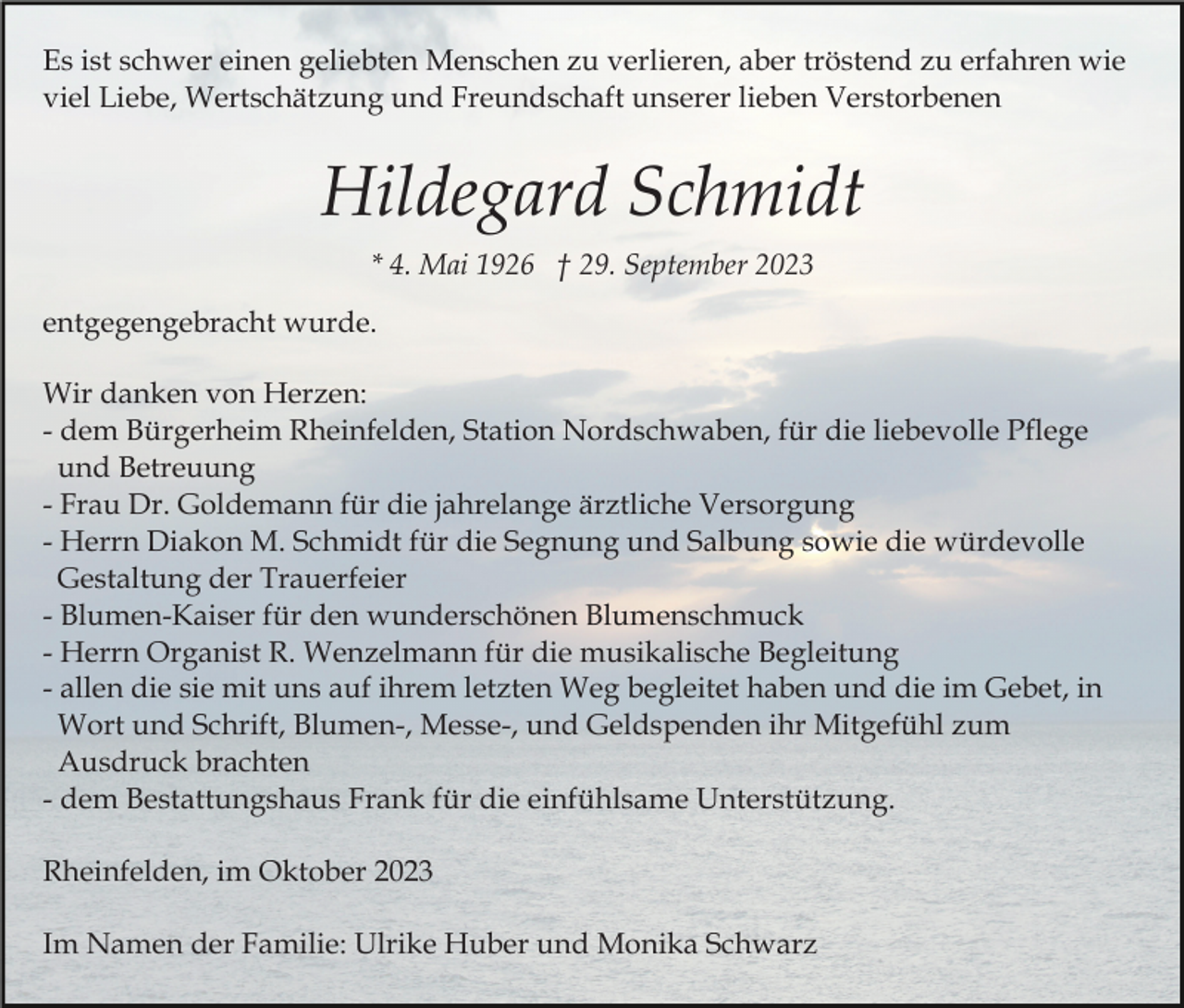 <p>Es ist schwer einen geliebten Menschen zu verlieren, aber tröstend zu erfahren wie<br />viel Liebe, Wertschätzung und Freundschaft unserer lieben Verstorbenen</p><p>Hildegard Schmidt<br />* 4. Mai 1926 † 29. September 2023<br />entgegengebracht wurde.<br />Wir danken von Herzen:<br />- dem Bürgerheim Rheinfelden, Station Nordschwaben, für die liebevolle Pflege<br />und Betreuung<br />- Frau Dr. Goldemann für die jahrelange ärztliche Versorgung<br />- Herrn Diakon M. Schmidt für die Segnung und Salbung sowie die würdevolle<br />Gestaltung der Trauerfeier<br />- Blumen-Kaiser für den wunderschönen Blumenschmuck<br />- Herrn Organist R. Wenzelmann für die musikalische Begleitung<br />- allen die sie mit uns auf ihrem letzten Weg begleitet haben und die im Gebet, in<br />Wort und Schrift, Blumen-, Messe-, und Geldspenden ihr Mitgefühl zum<br />Ausdruck brachten<br />- dem Bestattungshaus Frank für die einfühlsame Unterstützung.<br />Rheinfelden, im Oktober 2023<br />Im Namen der Familie: Ulrike Huber und Monika Schwarz</p>