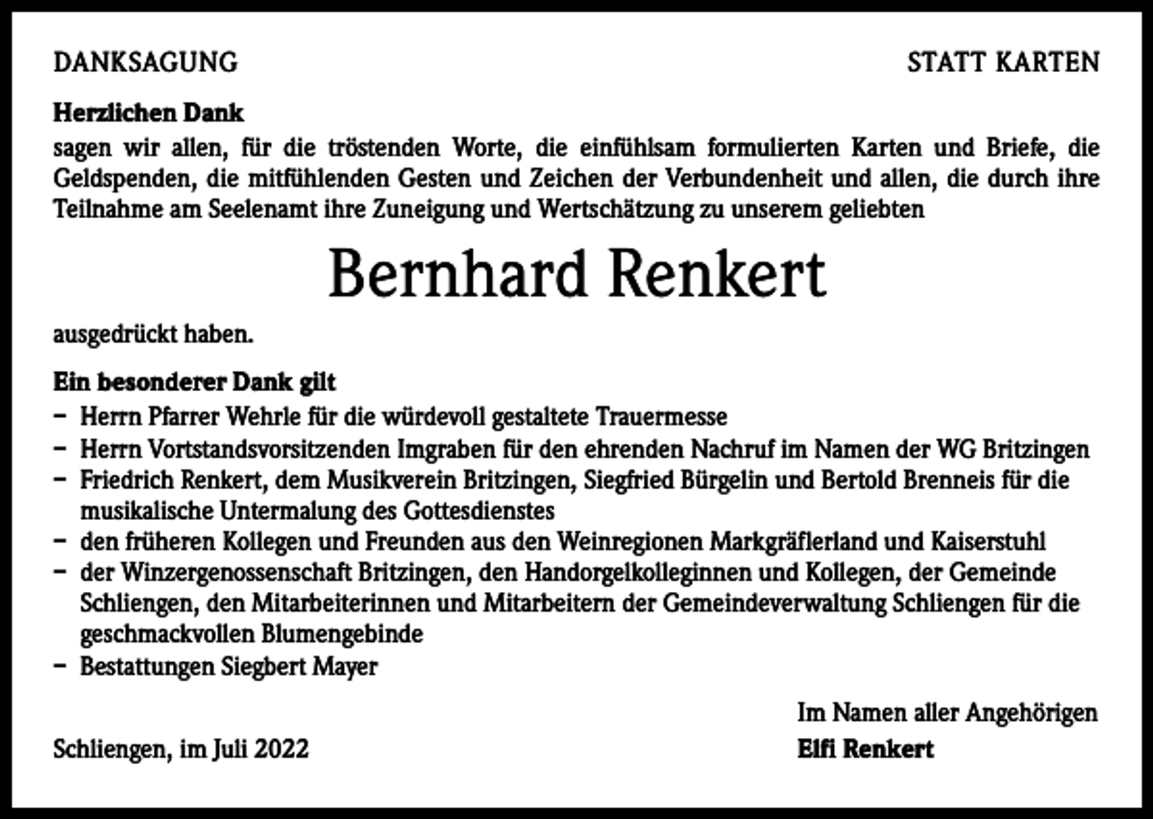 <p>DANKSAGUNG</p><p>STATT KARTEN</p><p>Herzlichen Dank<br />sagen wir allen, für die tröstenden Worte, die einfühlsam formulierten Karten und Briefe, die<br />­Geldspenden, die mitfühlenden Gesten und Zeichen der Verbundenheit und allen, die durch ihre<br />­Teilnahme am Seelenamt ihre Zuneigung und Wertschätzung zu unserem geliebten</p><p>Bernhard Renkert<br />ausgedrückt haben.<br />Ein besonderer Dank gilt<br />– Herrn Pfarrer Wehrle für die würdevoll gestaltete Trauermesse<br />– Herrn Vortstandsvorsitzenden Imgraben für den ehrenden Nachruf im Namen der WG Britzingen<br />– Friedrich Renkert, dem Musikverein Britzingen, Siegfried Bürgelin und Bertold Brenneis für die<br />musikalische Untermalung des Gottesdienstes<br />– den früheren Kollegen und Freunden aus den Weinregionen Markgräflerland und Kaiserstuhl<br />– der Winzergenossenschaft Britzingen, den Handorgelkolleginnen und Kollegen, der Gemeinde<br />Schliengen, den Mitarbeiterinnen und Mitarbeitern der Gemeindeverwaltung Schliengen für die<br />geschmackvollen Blumengebinde<br />– Bestattungen Siegbert Mayer</p><p>Schliengen, im Juli 2022</p><p>Im Namen aller Angehörigen<br />Elfi Renkert</p>