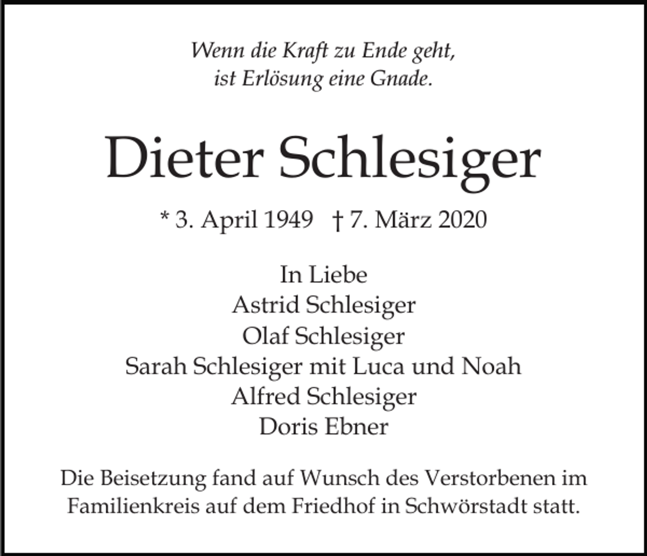 <p>Wenn die Kraft zu Ende geht,<br />ist Erlösung eine Gnade.</p><p>Dieter Schlesiger<br />* 3. April 1949 † 7. März 2020<br />In Liebe<br />Astrid Schlesiger<br />Olaf Schlesiger<br />Sarah Schlesiger mit Luca und Noah<br />Alfred Schlesiger<br />Doris Ebner<br />Die Beisetzung fand auf Wunsch des Verstorbenen im<br />Familienkreis auf dem Friedhof in Schwörstadt statt.</p>