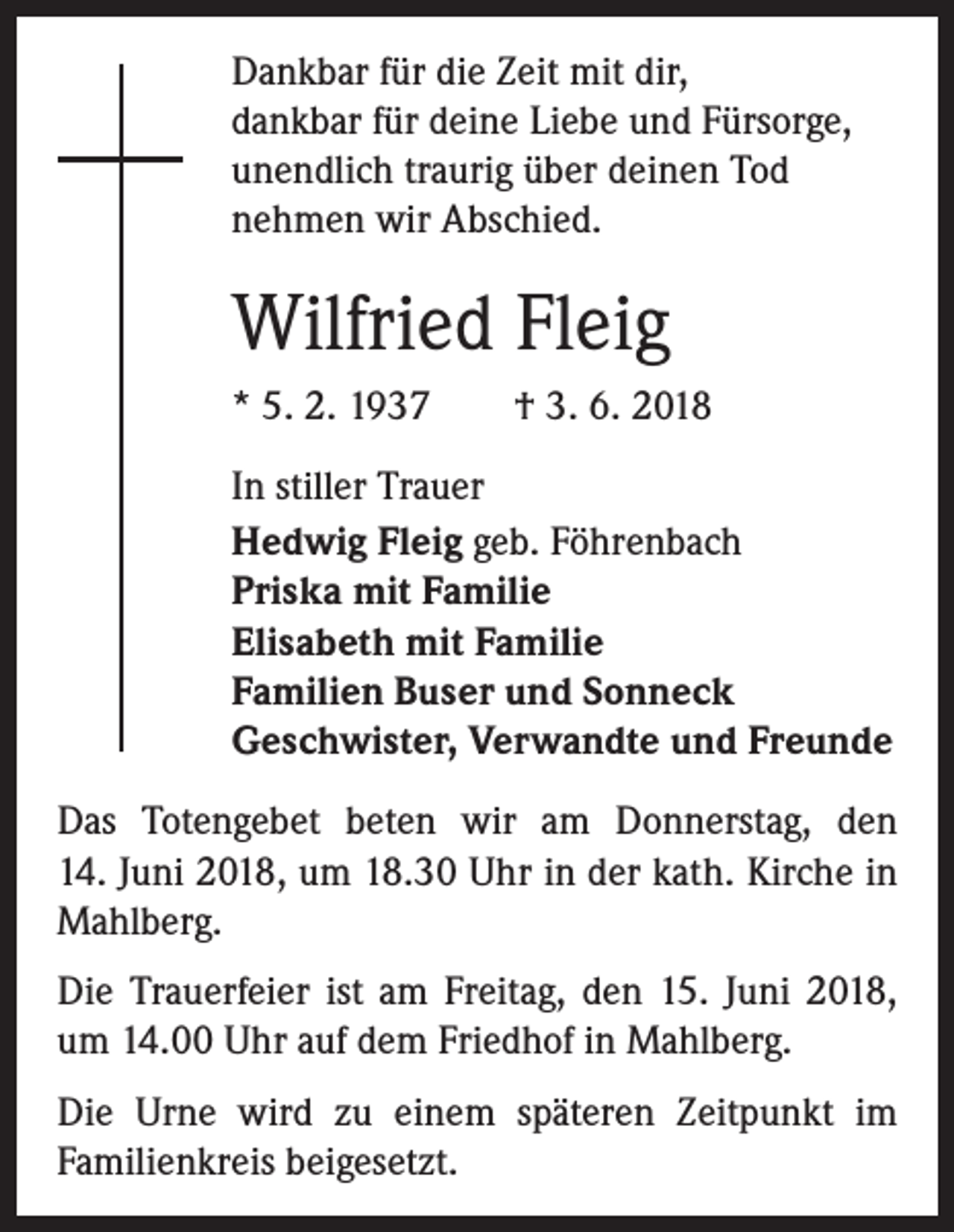 <p>Dankbar für die Zeit mit dir,<br />dankbar für deine Liebe und Fürsorge,<br />unendlich traurig über deinen Tod<br />nehmen wir ­A bschied.</p><p>Wilfried Fleig<br />* 5. 2. 1937 † 3. 6. 2018<br />In stiller Trauer<br />Hedwig Fleig geb. Föhrenbach<br />Priska mit Familie<br />Elisabeth mit Familie<br />Familien Buser und Sonneck<br />Geschwister, Verwandte und Freunde<br />Das Totengebet beten wir am Donnerstag, den<br />14. Juni 2018, um 18.30 Uhr in der kath. Kirche in<br />Mahlberg.<br />Die Trauerfeier ist am Freitag, den 15. Juni 2018,<br />um 14.00 Uhr auf dem Friedhof in Mahlberg.<br />Die Urne wird zu einem späteren Zeitpunkt im<br />­Familienkreis beigesetzt.</p>