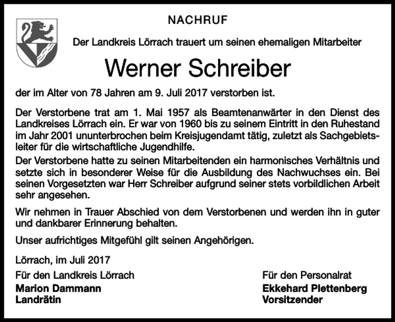<p>NACHRUF<br />Der Landkreis Lörrach trauert um seinen ehemaligen Mitarbeiter</p><p>Werner Schreiber<br />der im Alter von 78 Jahren am 9. Juli 2017 verstorben ist.<br />Der Verstorbene trat am 1. Mai 1957 als Beamtenanwärter in den Dienst des<br />Landkreises Lörrach ein. Er war von 1960 bis zu seinem Eintritt in den Ruhestand<br />im Jahr 2001 ununterbrochen beim Kreisjugendamt tätig, zuletzt als Sachgebietsleiter für die wirtschaftliche Jugendhilfe.<br />Der Verstorbene hatte zu seinen Mitarbeitenden ein harmonisches Verhältnis und<br />setzte sich in besonderer Weise für die Ausbildung des Nachwuchses ein. Bei<br />seinen Vorgesetzten war Herr Schreiber aufgrund seiner stets vorbildlichen Arbeit<br />sehr angesehen.<br />Wir nehmen in Trauer Abschied von dem Verstorbenen und werden ihn in guter<br />und dankbarer Erinnerung behalten.<br />Unser aufrichtiges Mitgefühl gilt seinen Angehörigen.<br />Lörrach, im Juli 2017<br />Für den Landkreis Lörrach<br />Für den Personalrat<br />Marion Dammann<br />Ekkehard Plettenberg<br />Landrätin Vorsitzender</p>
