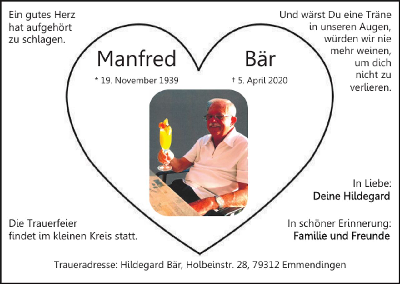 <p>Ein gutes Herz<br />hat aufgehört<br />zu schlagen.</p><p>Manfred<br />* 19. November 1939</p><p>Und wärst Du eine Träne<br />in unseren Augen,<br />würden wir nie<br />mehr weinen,<br />um dich<br />nicht zu<br />† 5. April 2020<br />verlieren.</p><p>Bär</p><p>In Liebe:</p><p>Die Trauerfeier<br />findet im kleinen Kreis statt.</p><p>In schöner Erinnerung:</p><p>Traueradresse: Hildegard Bär, Holbeinstr. 28, 79312 Emmendingen</p>
