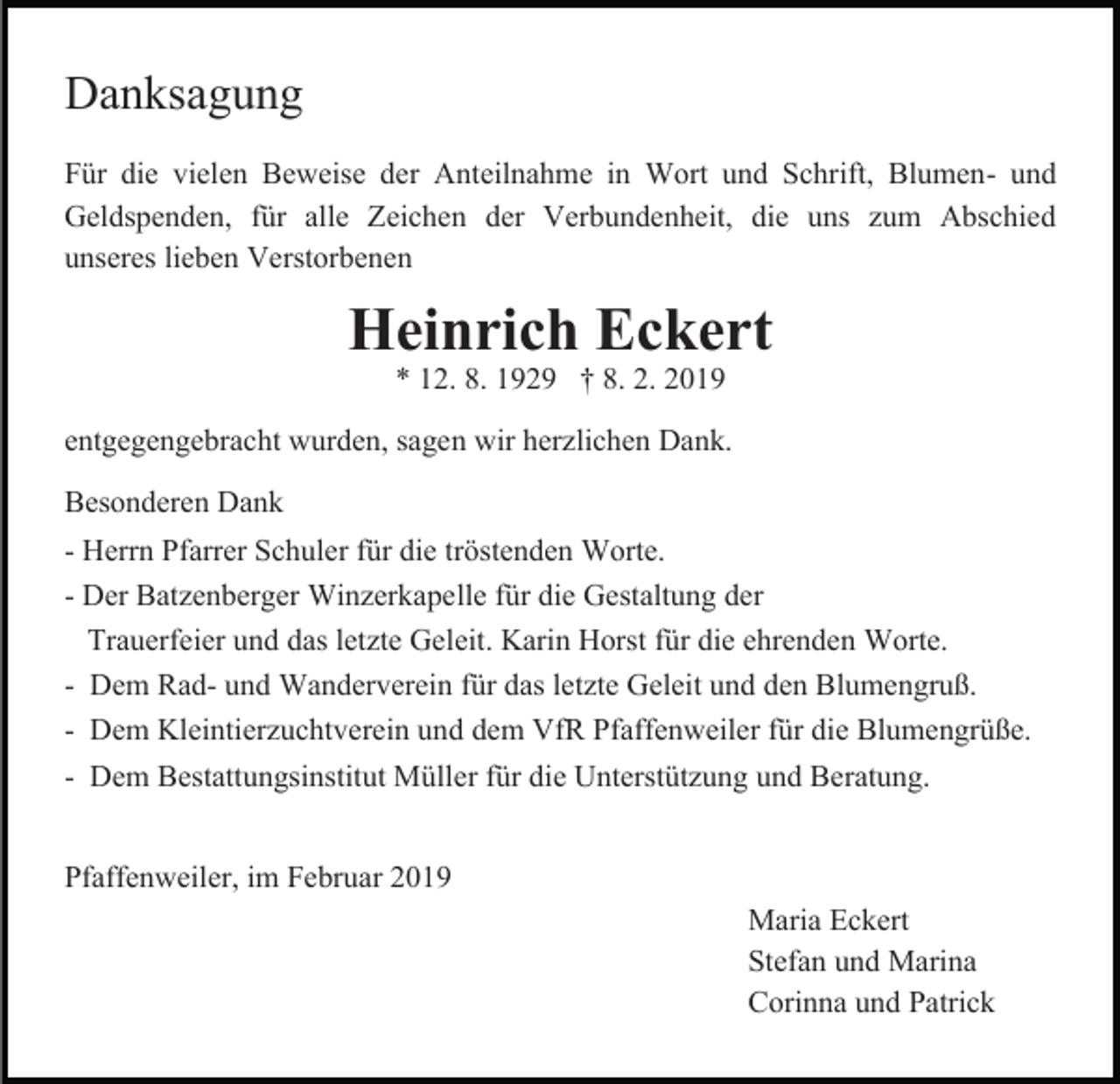 <p>Danksagung<br />Für die vielen Beweise der Anteilnahme in Wort und Schrift, Blumen- und<br />Geldspenden, für alle Zeichen der Verbundenheit, die uns zum Abschied<br />unseres lieben Verstorbenen</p><p>Heinrich Eckert<br />* 12. 8. 1929 † 8. 2. 2019</p><p>entgegengebracht wurden, sagen wir herzlichen Dank.<br />Besonderen Dank<br />- Herrn Pfarrer Schuler für die tröstenden Worte.<br />- Der Batzenberger Winzerkapelle für die Gestaltung der<br />Trauerfeier und das letzte Geleit. Karin Horst für die ehrenden Worte.<br />- Dem Rad- und Wanderverein für das letzte Geleit und den Blumengruß.<br />- Dem Kleintierzuchtverein und dem VfR Pfaffenweiler für die Blumengrüße.<br />- Dem Bestattungsinstitut Müller für die Unterstützung und Beratung.<br />Pfaffenweiler, im Februar 2019</p><p>Maria Eckert<br />Stefan und Marina<br />Corinna und Patrick</p>