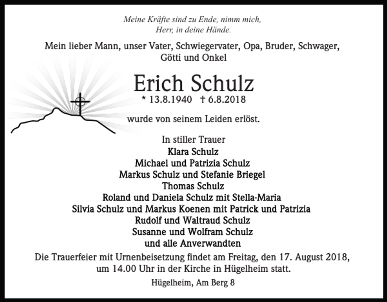 <p>Meine Kräfte sind zu Ende, nimm mich,<br />Herr, in deine Hände.</p><p>Mein lieber Mann, unser Vater, Schwiegervater, Opa, Bruder, Schwager,<br />Götti und Onkel</p><p>Erich<br />Schulz<br />* 13.8.1940 † 6.8.2018<br />wurde von seinem Leiden erlöst.<br />In stiller Trauer</p><p>Die Trauerfeier mit Urnenbeisetzung findet am Freitag, den 17. August 2018,<br />um 14.00 Uhr in der Kirche in Hügelheim statt.<br />Hügelheim, Am Berg 8</p>