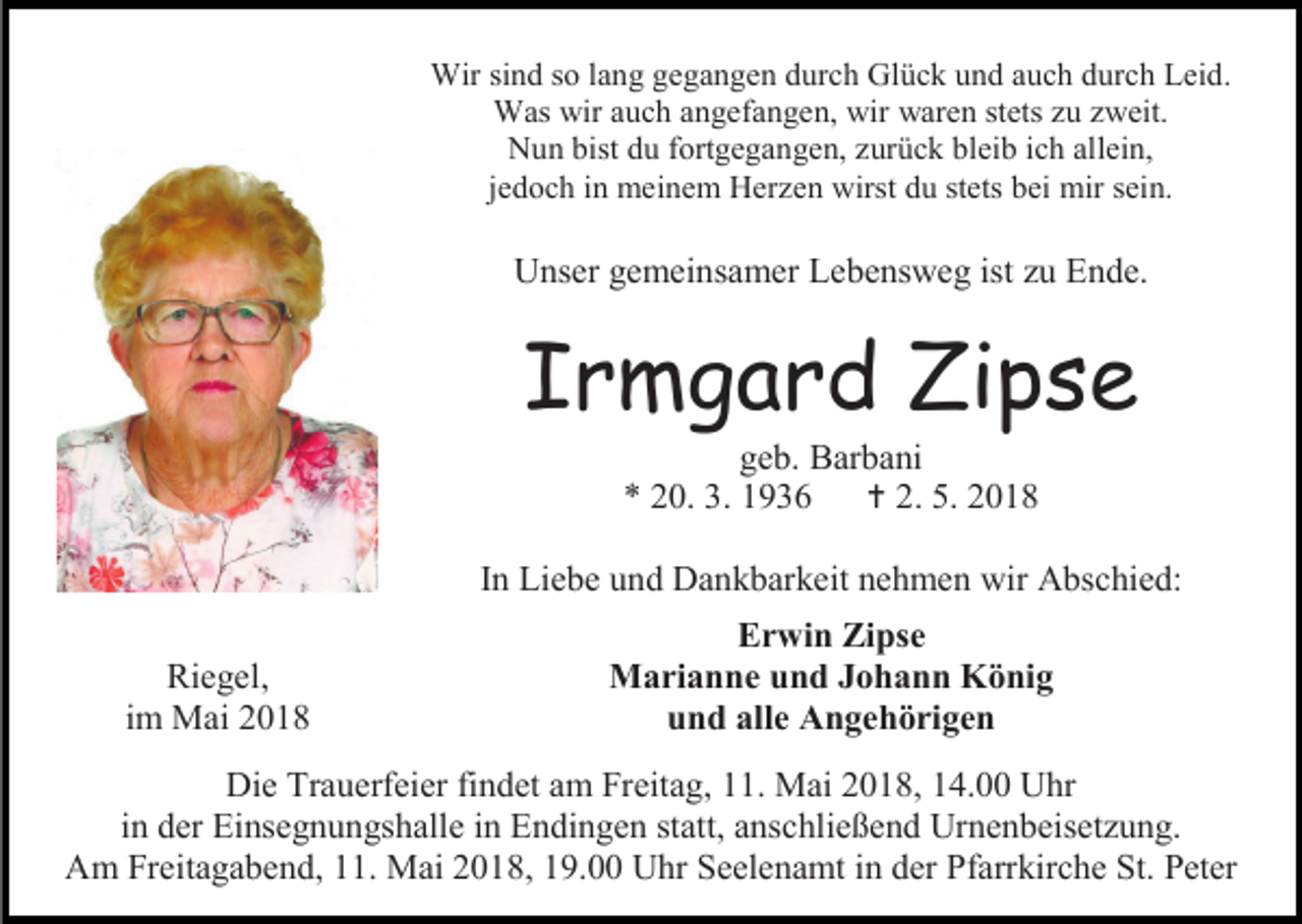 <p>Wir sind so lang gegangen durch Glück und auch durch Leid.<br />Was wir auch angefangen, wir waren stets zu zweit.<br />Nun bist du fortgegangen, zurück bleib ich allein,<br />jedoch in meinem Herzen wirst du stets bei mir sein.</p><p>Unser gemeinsamer Lebensweg ist zu Ende.</p><p>Irmgard Zipse<br />geb. Barbani<br />* 20. 3. 1936<br /> 2. 5. 2018</p><p>In Liebe und Dankbarkeit nehmen wir Abschied:<br />Riegel,<br />im Mai 2018</p><p>Erwin Zipse<br />Marianne und Johann König<br />und alle Angehörigen</p><p>Die Trauerfeier findet am Freitag, 11. Mai 2018, 14.00 Uhr<br />in der Einsegnungshalle in Endingen statt, anschließend Urnenbeisetzung.<br />Am Freitagabend, 11. Mai 2018, 19.00 Uhr Seelenamt in der Pfarrkirche St. Peter</p>