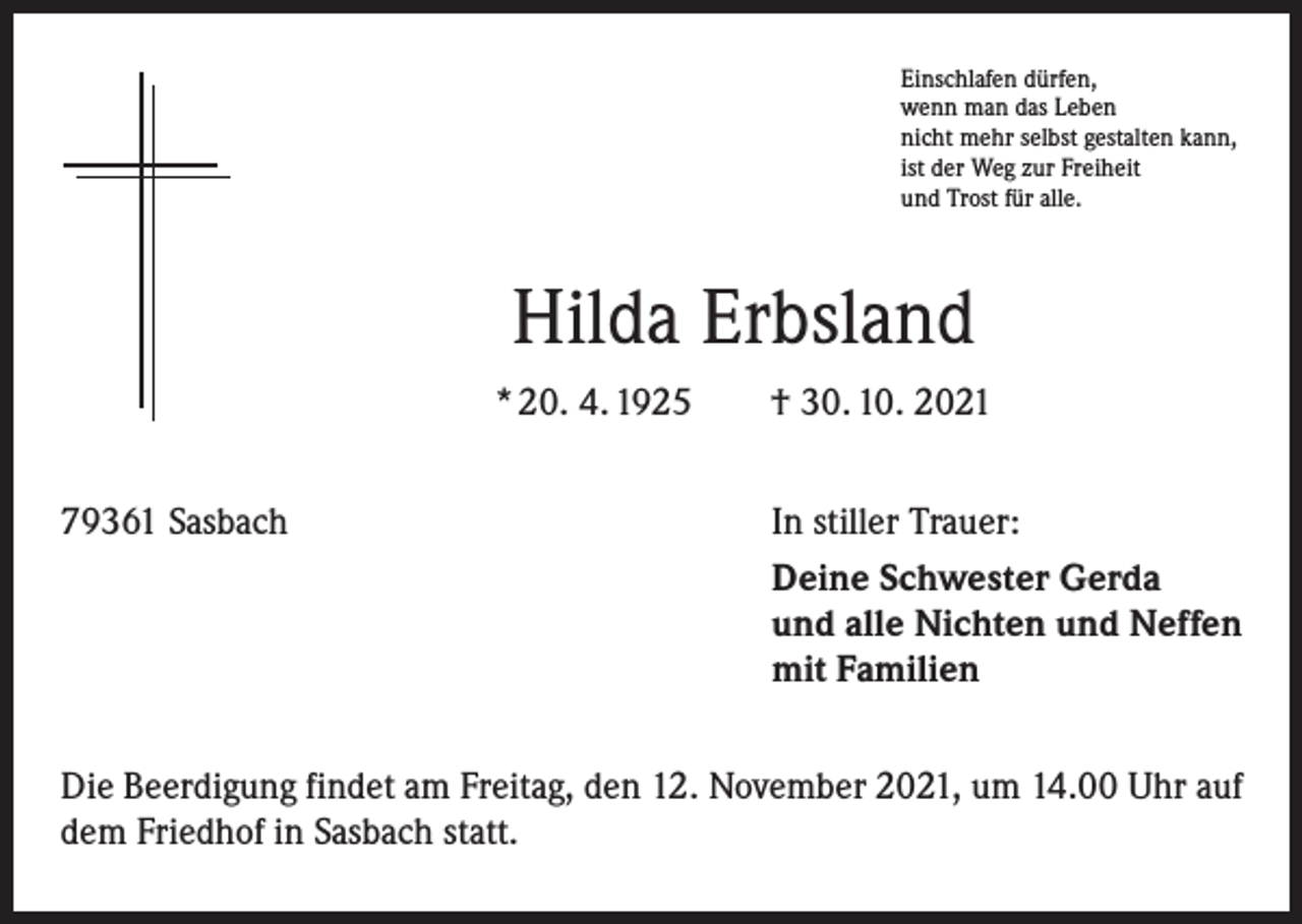 <p>Einschlafen dürfen,<br />wenn man das Leben<br />nicht mehr selbst gestalten kann,<br />ist der Weg zur Freiheit<br />und Trost für alle.</p><p>Hilda Erbsland<br />* 20. 4. 1925 † 30. 10. 2021<br />79361 Sasbach</p><p>In stiller Trauer:<br />Deine Schwester Gerda<br />und alle Nichten und Neffen<br />mit Familien</p><p>Die Beerdigung findet am Freitag, den 12. November 2021, um 14.00 Uhr auf<br />dem Friedhof in Sasbach statt.</p>