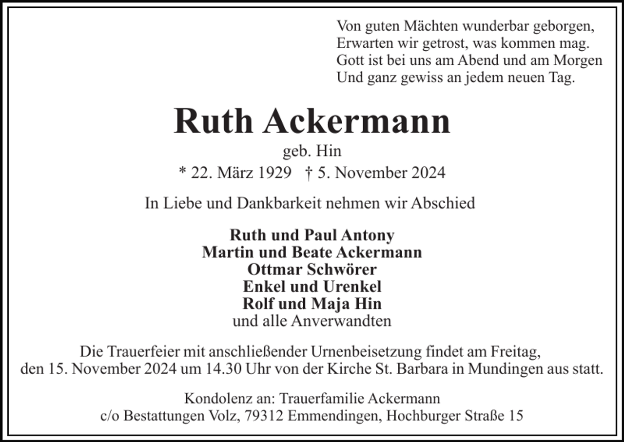 <p>Von guten Mächten wunderbar geborgen,<br />Erwarten wir getrost, was kommen mag.<br />Gott ist bei uns am Abend und am Morgen<br />Und ganz gewiss an jedem neuen Tag.</p><p>Ruth Ackermann<br />geb. Hin<br />* 22. März 1929 † 5. November 2024<br />In Liebe und Dankbarkeit nehmen wir Abschied<br />Ruth und Paul Antony<br />Martin und Beate Ackermann<br />Ottmar Schwörer<br />Enkel und Urenkel<br />Rolf und Maja Hin<br />und alle Anverwandten<br />Die Trauerfeier mit anschließender Urnenbeisetzung findet am Freitag,<br />den 15. November 2024 um 14.30 Uhr von der Kirche St. Barbara in Mundingen aus statt.<br />Kondolenz an: Trauerfamilie Ackermann<br />c/o Bestattungen Volz, 79312 Emmendingen, Hochburger Straße 15</p>