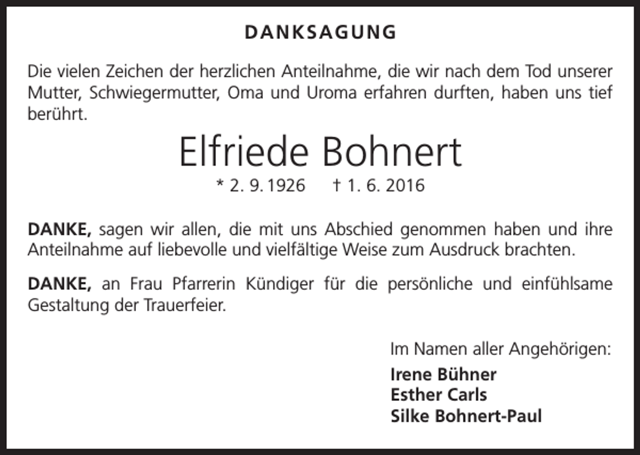 <p>DANKSAGUNG<br />Die vielen Zeichen der herzlichen Anteilnahme, die wir nach dem Tod unserer<br />Mutter, Schwiegermutter, Oma und Uroma erfahren durften, haben uns tief<br />berührt.</p><p>Elfriede Bohnert<br />* 2. 9. 1926 † 1. 6. 2016<br />Danke, sagen wir allen, die mit uns Abschied genommen haben und ihre<br />­Anteilnahme auf liebevolle und vielfältige Weise zum Ausdruck brachten.<br />Danke, an Frau Pfarrerin Kündiger für die persönliche und einfühlsame<br />Gestaltung der Trauerfeier.<br />Im Namen aller Angehörigen:<br />Irene Bühner<br />Esther Carls<br />Silke Bohnert-Paul</p>