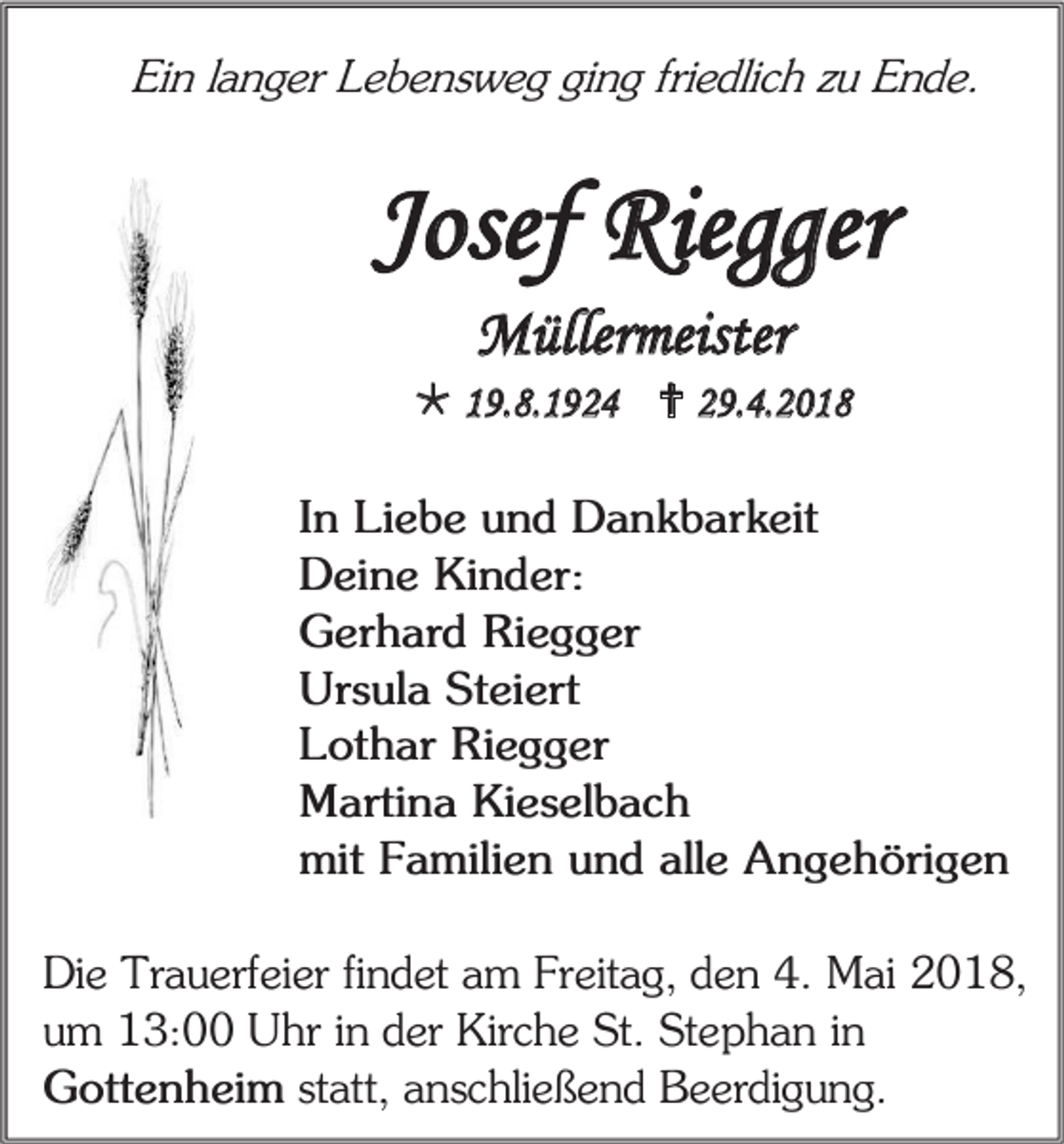 <p>Ein langer Lebensweg ging friedlich zu Ende.</p><p>Josef Riegger<br />Müllermeister<br /> 19.8.1924  29.4.2018<br />In Liebe und Dankbarkeit<br />Deine Kinder:<br />Gerhard Riegger<br />Ursula Steiert<br />Lothar Riegger<br />Martina Kieselbach<br />mit Familien und alle Angehörigen<br />Die Trauerfeier findet am Freitag, den 4. Mai 2018,<br />um 13:00 Uhr in der Kirche St. Stephan in<br />Gottenheim statt, anschließend Beerdigung.</p>