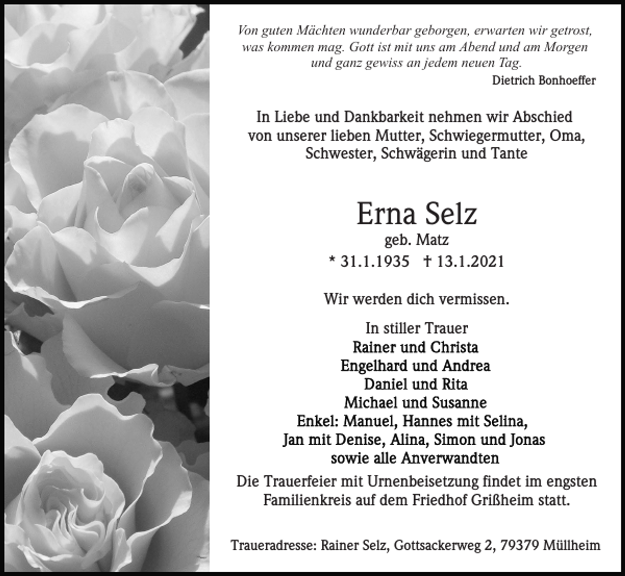 <p>Von guten Mächten wunderbar geborgen, erwarten wir getrost,<br />was kommen mag. Gott ist mit uns am Abend und am Morgen<br />und ganz gewiss an jedem neuen Tag.<br />Dietrich Bonhoeffer</p><p>In Liebe und Dankbarkeit nehmen wir Abschied<br />von unserer lieben Mutter, Schwiegermutter, Oma,<br />Schwester, Schwägerin und Tante</p><p>Erna Selz<br />geb. Matz<br />* 31.1.1935 † 13.1.2021<br />Wir werden dich vermissen.<br />In stiller Trauer</p><p>Die Trauerfeier mit Urnenbeisetzung findet im engsten<br />Familienkreis auf dem Friedhof Grißheim statt.<br />Traueradresse: Rainer Selz, Gottsackerweg 2, 79379 Müllheim</p>