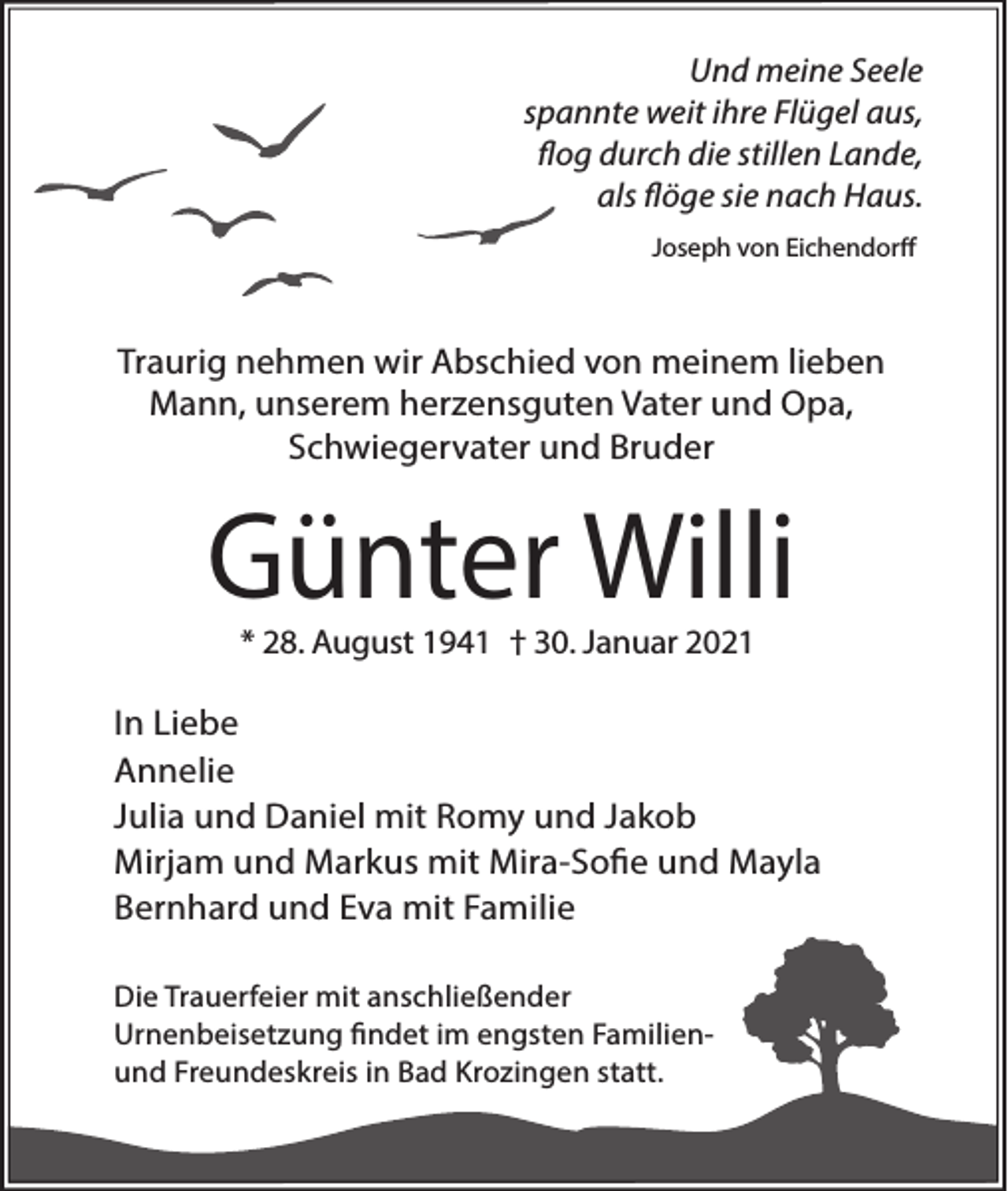 <p>Und meine Seele<br />spannte weit ihre Flügel aus,<br />flog durch die stillen Lande,<br />als flöge sie nach Haus.<br />Joseph von Eichendorff</p><p>Traurig nehmen wir Abschied von meinem lieben<br />Mann, unserem herzensguten Vater und Opa,<br />Schwiegervater und Bruder</p><p>Günter Willi<br />* 28. August 1941 † 30. Januar 2021</p><p>In Liebe<br />Annelie<br />Julia und Daniel mit Romy und Jakob<br />Mirjam und Markus mit Mira-Sofie und Mayla<br />Bernhard und Eva mit Familie<br />Die Trauerfeier mit anschließender<br />Urnenbeisetzung findet im engsten Familienund Freundeskreis in Bad Krozingen statt.</p>