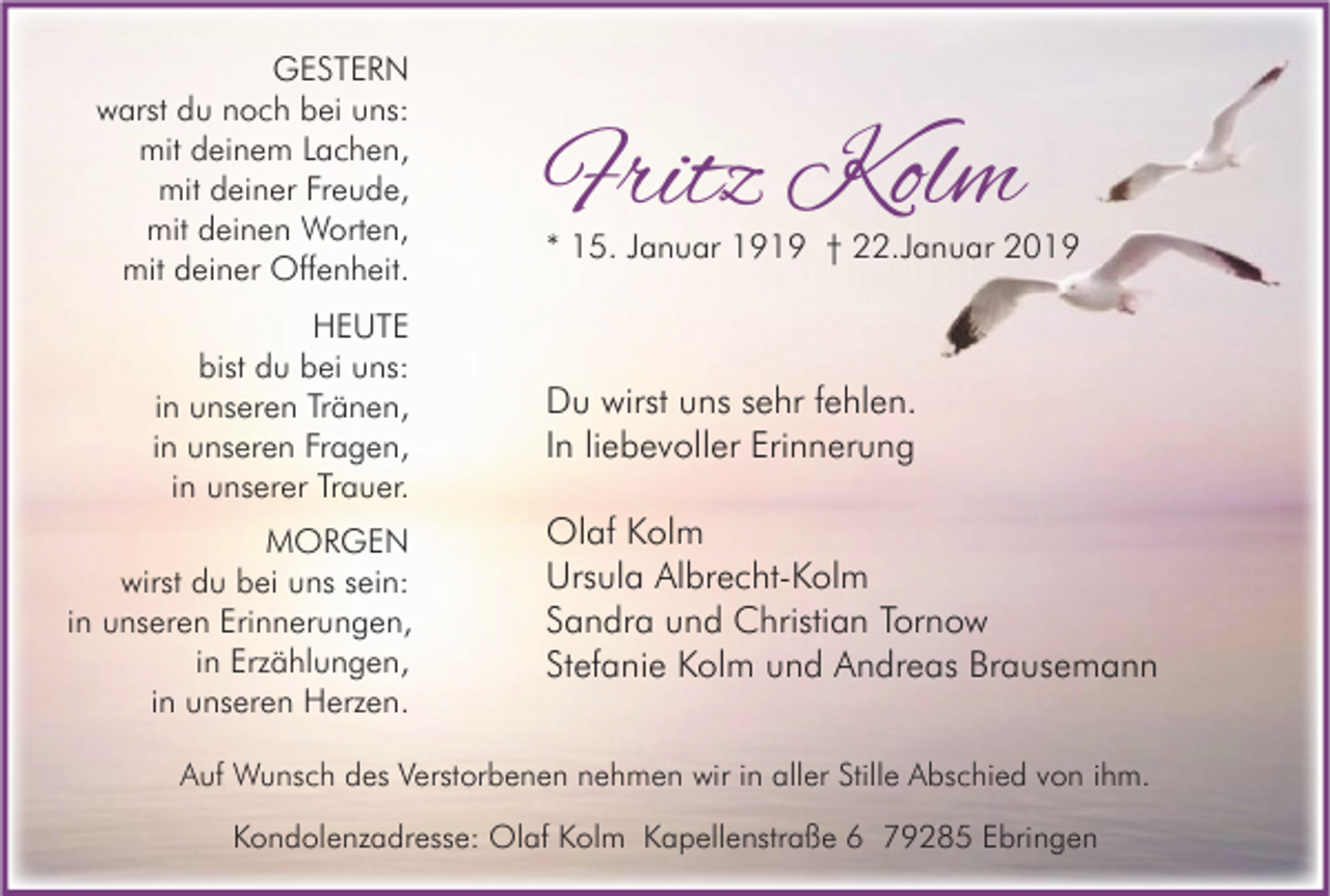 <p>GESTERN<br />warst du noch bei uns:<br />mit deinem Lachen,<br />mit deiner Freude,<br />mit deinen Worten,<br />mit deiner Offenheit.<br />HEUTE<br />bist du bei uns:<br />in unseren Tränen,<br />in unseren Fragen,<br />in unserer Trauer.<br />MORGEN<br />wirst du bei uns sein:<br />in unseren Erinnerungen,<br />in Erzählungen,<br />in unseren Herzen.</p><p>Fritz Kolm</p><p>* 15. Januar 1919 † 22.Januar 2019</p><p>Du wirst uns sehr fehlen.<br />In liebevoller Erinnerung<br />Olaf Kolm<br />Ursula Albrecht-Kolm<br />Sandra und Christian Tornow<br />Stefanie Kolm und Andreas Brausemann</p><p>Auf Wunsch des Verstorbenen nehmen wir in aller Stille Abschied von ihm.<br />Kondolenzadresse: Olaf Kolm Kapellenstraße 6 79285 Ebringen</p>