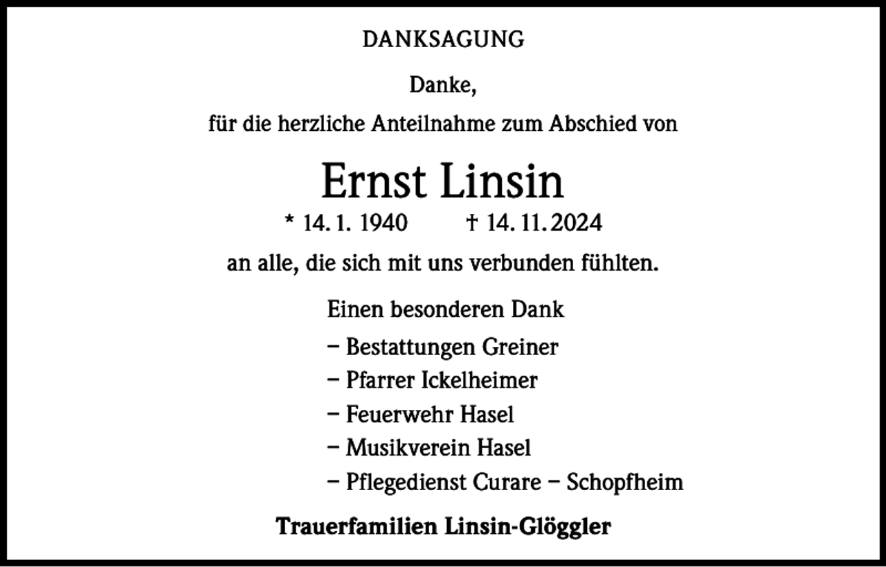 <p>DANKSAGUNG<br />Danke,<br />für die herzliche Anteilnahme zum Abschied von</p><p>Ernst Linsin</p><p>* 14. 1. 1940</p><p>† 14. 11. 2024</p><p>an alle, die sich mit uns verbunden fühlten.<br />Einen besonderen Dank<br />– Bestattungen Greiner<br />– Pfarrer Ickelheimer<br />– Feuerwehr Hasel<br />– Musikverein Hasel<br />– Pflegedienst Curare – Schopfheim<br />Trauerfamilien Linsin-Glöggler</p>