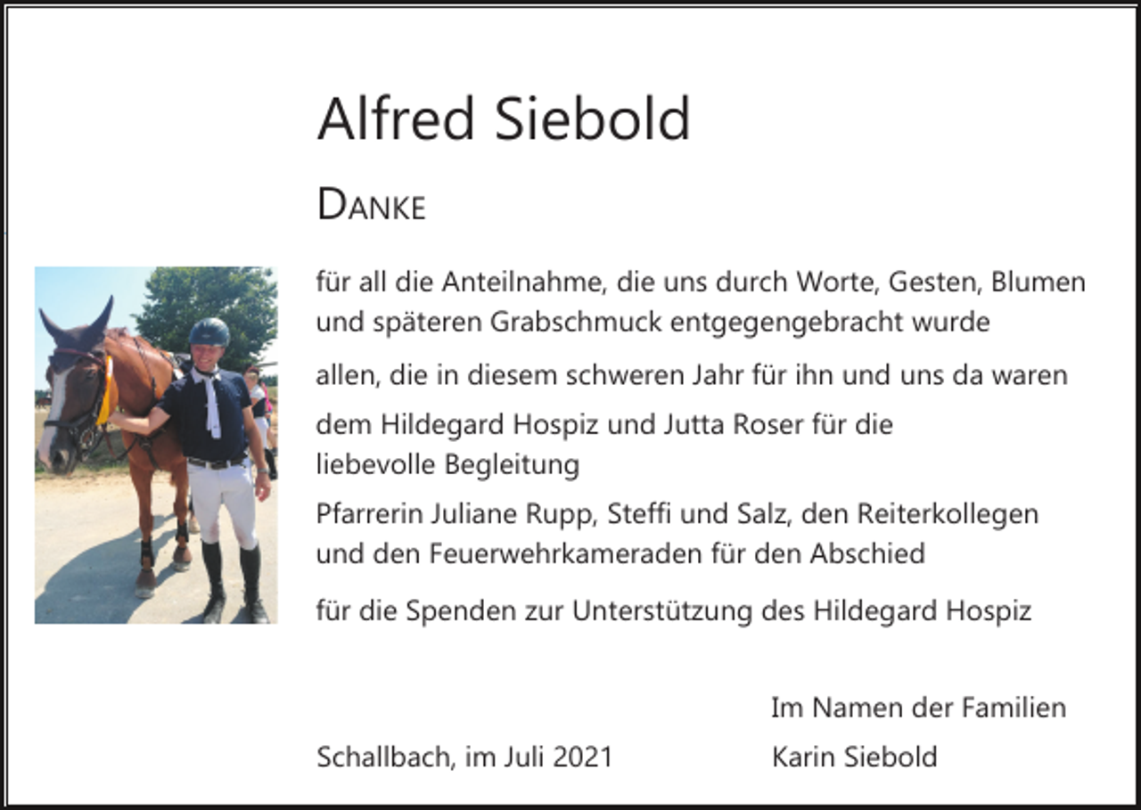 <p>Alfred Siebold<br />DANKE<br />für all die Anteilnahme, die uns durch Worte, Gesten, Blumen<br />und späteren Grabschmuck entgegengebracht wurde<br />allen, die in diesem schweren Jahr für ihn und uns da waren<br />dem Hildegard Hospiz und Jutta Roser für die<br />liebevolle Begleitung<br />Pfarrerin Juliane Rupp, Steffi und Salz, den Reiterkollegen<br />und den Feuerwehrkameraden für den Abschied<br />für die Spenden zur Unterstützung des Hildegard Hospiz<br />Im Namen der Familien<br />Schallbach, im Juli 2021</p><p>Karin Siebold</p>