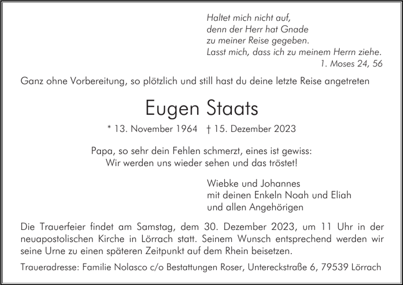 <p>Haltet mich nicht auf,<br />denn der Herr hat Gnade<br />zu meiner Reise gegeben.<br />Lasst mich, dass ich zu meinem Herrn ziehe.<br />1. Moses 24, 56</p><p>Ganz ohne Vorbereitung, so plötzlich und still hast du deine letzte Reise angetreten</p><p>Eugen Staats<br />* 13. November 1964 † 15. Dezember 2023</p><p>Papa, so sehr dein Fehlen schmerzt, eines ist gewiss:<br />Wir werden uns wieder sehen und das tröstet!<br />Wiebke und Johannes<br />mit deinen Enkeln Noah und Eliah<br />und allen Angehörigen<br />Die Trauerfeier findet am Samstag, dem 30. Dezember 2023, um 11 Uhr in der<br />neuapostolischen Kirche in Lörrach statt. Seinem Wunsch entsprechend werden wir<br />seine Urne zu einen späteren Zeitpunkt auf dem Rhein beisetzen.<br />Traueradresse: Familie Nolasco c/o Bestattungen Roser, Untereckstraße 6, 79539 Lörrach</p>