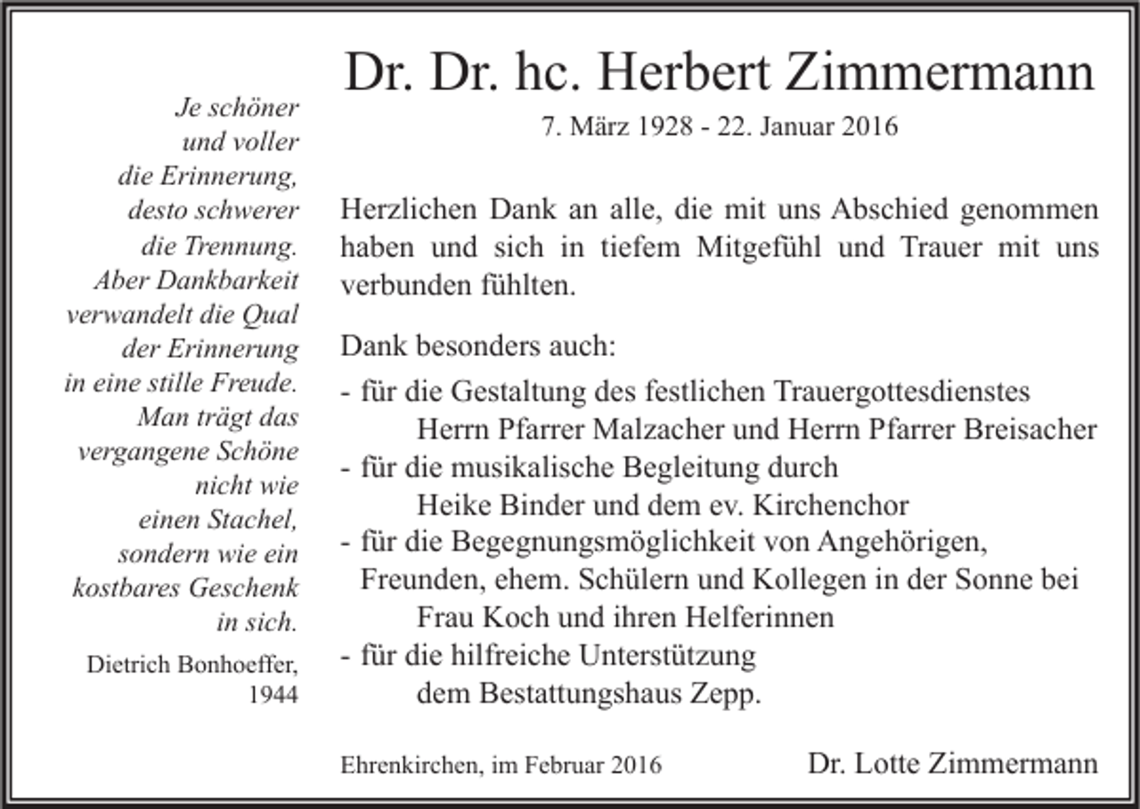 <p>Je schöner<br />und voller<br />die Erinnerung,<br />desto schwerer<br />die Trennung.<br />Aber Dankbarkeit<br />verwandelt die Qual<br />der Erinnerung<br />in eine stille Freude.<br />Man trägt das<br />vergangene Schöne<br />nicht wie<br />einen Stachel,<br />sondern wie ein<br />kostbares Geschenk<br />in sich.<br />Dietrich Bonhoeffer,<br />1944</p><p>Dr. Dr. hc. Herbert Zimmermann<br />7. März 1928 - 22. Januar 2016</p><p>Herzlichen Dank an alle, die mit uns Abschied genommen<br />haben und sich in tiefem Mitgefühl und Trauer mit uns<br />verbunden fühlten.<br />Dank besonders auch:<br />- für die Gestaltung des festlichen Trauergottesdienstes<br />Herrn Pfarrer Malzacher und Herrn Pfarrer Breisacher<br />- für die musikalische Begleitung durch<br />Heike Binder und dem ev. Kirchenchor<br />- für die Begegnungsmöglichkeit von Angehörigen,<br />Freunden, ehem. Schülern und Kollegen in der Sonne bei<br />Frau Koch und ihren Helferinnen<br />- für die hilfreiche Unterstützung<br />dem Bestattungshaus Zepp.<br />Ehrenkirchen, im Februar 2016</p><p>Dr. Lotte Zimmermann</p>