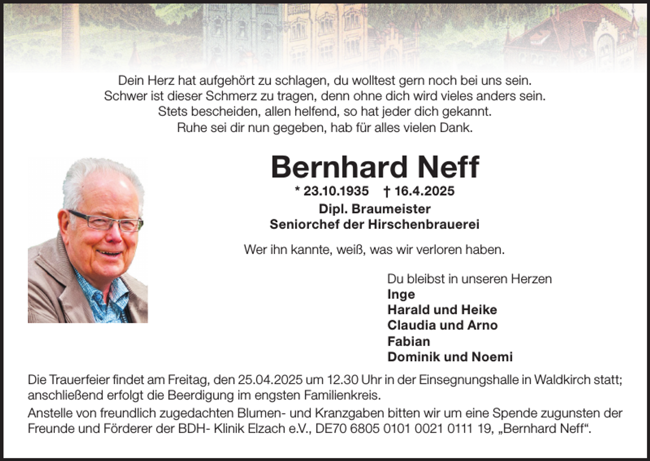 <p>Dein Herz hat aufgehört zu schlagen, du wolltest gern noch bei uns sein.<br />Schwer ist dieser Schmerz zu tragen, denn ohne dich wird vieles anders sein.<br />Stets bescheiden, allen helfend, so hat jeder dich gekannt.<br />Ruhe sei dir nun gegeben, hab für alles vielen Dank.</p><p>Bernhard Neff</p><p>* 23.10.1935 † 16.4.2025<br />Dipl. Braumeister<br />Seniorchef der Hirschenbrauerei<br />Wer ihn kannte, weiß, was wir verloren haben.<br />Du bleibst in unseren Herzen<br />Inge<br />Harald und Heike<br />Claudia und Arno<br />Fabian<br />Dominik und Noemi<br />Die Trauerfeier findet am Freitag, den 25.04.2025 um 12.30 Uhr in der Einsegnungshalle in Waldkirch statt;<br />anschließend erfolgt die Beerdigung im engsten Familienkreis.<br />Anstelle von freundlich zugedachten Blumen- und Kranzgaben bitten wir um eine Spende zugunsten der<br />Freunde und Förderer der BDH- Klinik Elzach e.V., DE70 6805 0101 0021 0119, „Bernhard Neff“.</p>