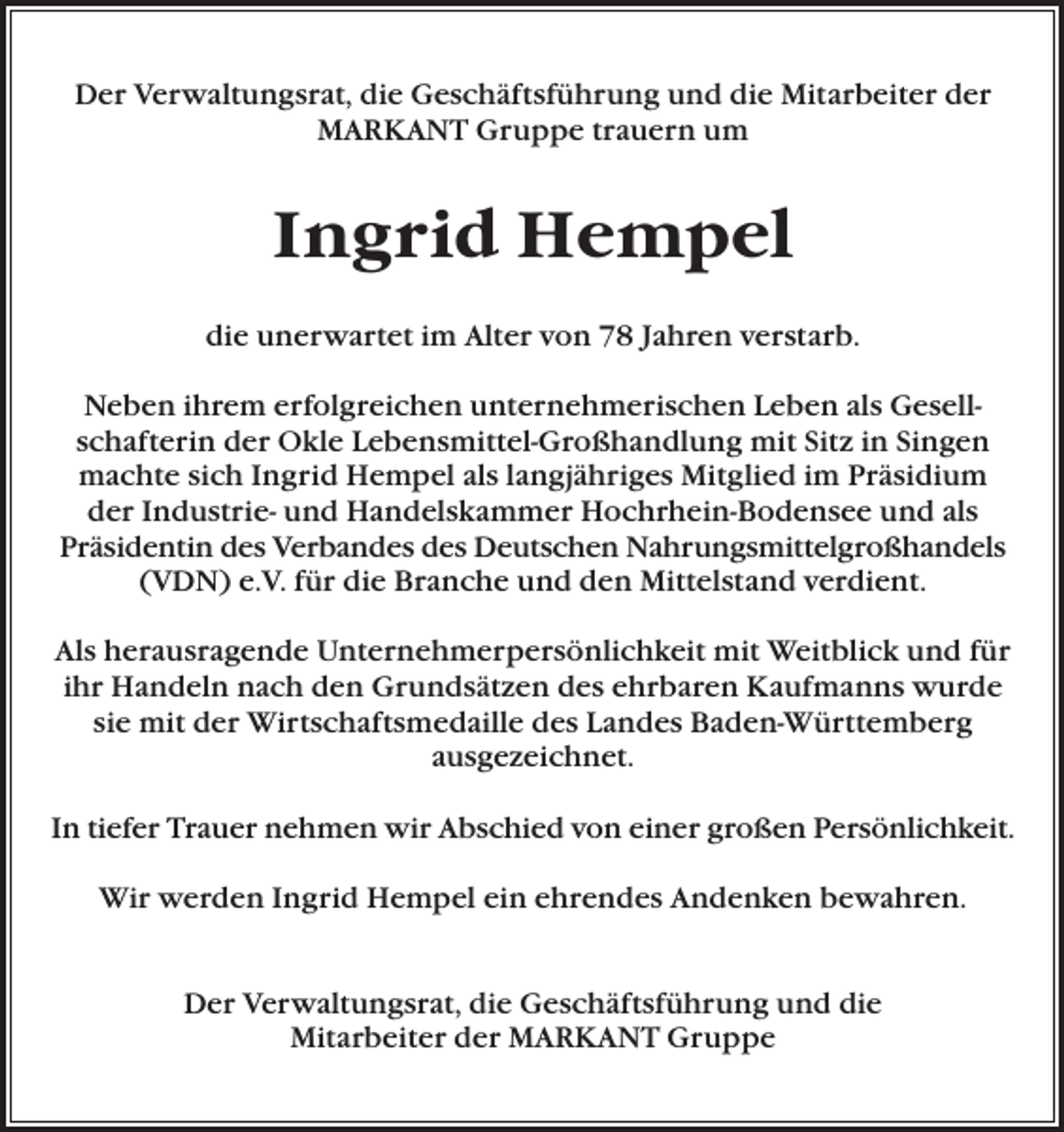 <p>Der Verwaltungsrat, die Geschäftsführung und die Mitarbeiter der<br />MARKANT Gruppe trauern um</p><p>Ingrid Hempel<br />die unerwartet im Alter von 78 Jahren verstarb.<br />Neben ihrem erfolgreichen unternehmerischen Leben als Gesellschafterin der Okle Lebensmittel-Großhandlung mit Sitz in Singen<br />machte sich Ingrid Hempel als langjähriges Mitglied im Präsidium<br />der Industrie- und Handelskammer Hochrhein-Bodensee und als<br />Präsidentin des Verbandes des Deutschen Nahrungsmittelgroßhandels<br />(VDN) e.V. für die Branche und den Mittelstand verdient.<br />Als herausragende Unternehmerpersönlichkeit mit Weitblick und für<br />ihr Handeln nach den Grundsätzen des ehrbaren Kaufmanns wurde<br />sie mit der Wirtschaftsmedaille des Landes Baden-Württemberg<br />ausgezeichnet.<br />In tiefer Trauer nehmen wir Abschied von einer großen Persönlichkeit.<br />Wir werden Ingrid Hempel ein ehrendes Andenken bewahren.<br />Der Verwaltungsrat, die Geschäftsführung und die<br />Mitarbeiter der MARKANT Gruppe</p>