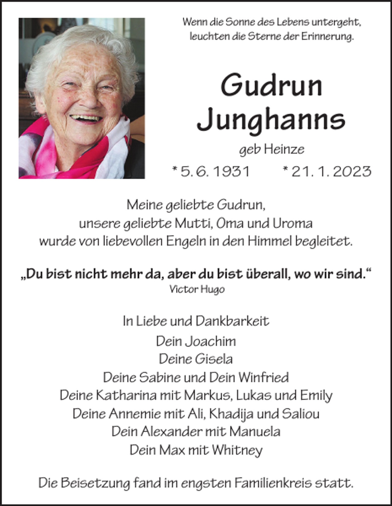 <p>Wenn die Sonne des Lebens untergeht,<br />leuchten die Sterne der Erinnerung.</p><p>Gudrun<br />Junghanns<br />geb Heinze<br />* 5. 6. 1931 * 21. 1. 2023<br />Meine geliebte Gudrun,<br />unsere geliebte Mutti, Oma und Uroma<br />wurde von liebevollen Engeln in den Himmel begleitet.<br />„Du bist nicht mehr da, aber du bist überall, wo wir sind.“<br />Victor Hugo</p><p>In Liebe und Dankbarkeit<br />Dein Joachim<br />Deine Gisela<br />Deine Sabine und Dein Winfried<br />Deine Katharina mit Markus, Lukas und Emily<br />Deine Annemie mit Ali, Khadija und Saliou<br />Dein Alexander mit Manuela<br />Dein Max mit Whitney<br />Die Beisetzung fand im engsten Familienkreis statt.</p>