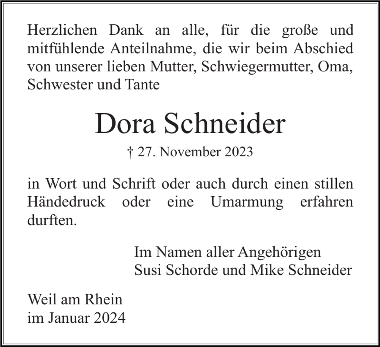 <p>Herzlichen Dank an alle, für die große und<br />mitfühlende Anteilnahme, die wir beim Abschied<br />von unserer lieben Mutter, Schwiegermutter, Oma,<br />Schwester und Tante</p><p>Dora Schneider<br />† 27. November 2023</p><p>in Wort und Schrift oder auch durch einen stillen<br />Händedruck oder eine Umarmung erfahren<br />durften.<br />Im Namen aller Angehörigen<br />Susi Schorde und Mike Schneider<br />Weil am Rhein<br />im Januar 2024</p>