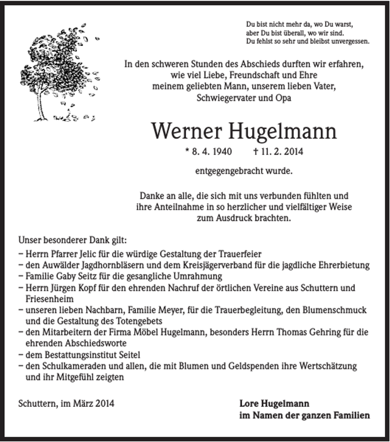 <p>Du bist nicht mehr da, wo Du warst,<br />aber Du bist überall, wo wir sind.<br />Du fehlst so sehr und bleibst unvergessen.</p><p>In den schweren Stunden des Abschieds durften wir erfahren,<br />wie viel Liebe, Freundschaft und Ehre<br />meinem geliebten Mann, unserem lieben Vater,<br />Schwiegervater und Opa</p><p>Werner Hugelmann<br />* 8. 4. 1940</p><p>† 11. 2. 2014</p><p>entgegengebracht wurde.<br />Danke an alle, die sich mit uns verbunden fühlten und<br />ihre Anteilnahme in so herzlicher und vielfältiger Weise<br />zum Ausdruck brachten.<br />Unser besonderer Dank gilt:<br />– Herrn Pfarrer Jelic für die würdige Gestaltung der Trauerfeier<br />– den Auwälder Jagdhornbläsern und dem Kreisjägerverband für die jagdliche Ehrerbietung<br />– Familie Gaby Seitz für die gesangliche Umrahmung<br />– Herrn Jürgen Kopf für den ehrenden Nachruf der örtlichen Vereine aus Schuttern und<br />Friesenheim<br />– unseren lieben Nachbarn, Familie Meyer, für die Trauerbegleitung, den Blumenschmuck<br />und die Gestaltung des Totengebets<br />– den Mitarbeitern der Firma Möbel Hugelmann, besonders Herrn Thomas Gehring für die<br />ehrenden Abschiedsworte<br />– dem Bestattungsinstitut Seitel<br />– den Schulkameraden und allen, die mit Blumen und Geldspenden ihre Wertschätzung<br />und ihr Mitgefühl zeigten<br />Schuttern, im März 2014</p><p>Lore Hugelmann<br />im Namen der ganzen Familien</p>