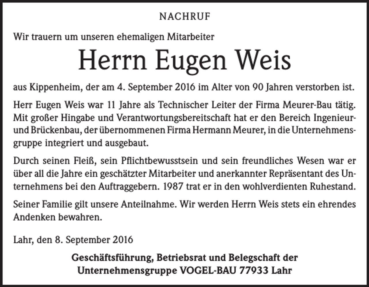 <p>NACH R U F<br />Wir trauern um unseren ehemaligen Mitarbeiter</p><p>Herrn Eugen Weis<br />aus Kippenheim, der am 4. September 2016 im Alter von 90 Jahren verstorben ist.<br />Herr Eugen Weis war 11 Jahre als Technischer Leiter der Firma Meurer-Bau tätig.<br />Mit großer Hingabe und Verantwortungsbereitschaft hat er den Bereich Ingenieurund Brückenbau, der übernommenen Firma Hermann Meurer, in die Unternehmens­<br />gruppe integriert und ausgebaut.<br />Durch seinen Fleiß, sein Pflichtbewusstsein und sein freundliches Wesen war er<br />über all die Jahre ein geschätzter Mitarbeiter und anerkannter Repräsentant des Unternehmens bei den Auftraggebern. 1987 trat er in den wohlverdienten Ruhestand.<br />Seiner Familie gilt unsere Anteilnahme. Wir werden Herrn Weis stets ein ehrendes<br />Andenken bewahren.<br />Lahr, den 8. September 2016<br />Geschäftsführung, Betriebsrat und Belegschaft der<br />Unternehmensgruppe VOGEL-BAU 77933 Lahr</p>