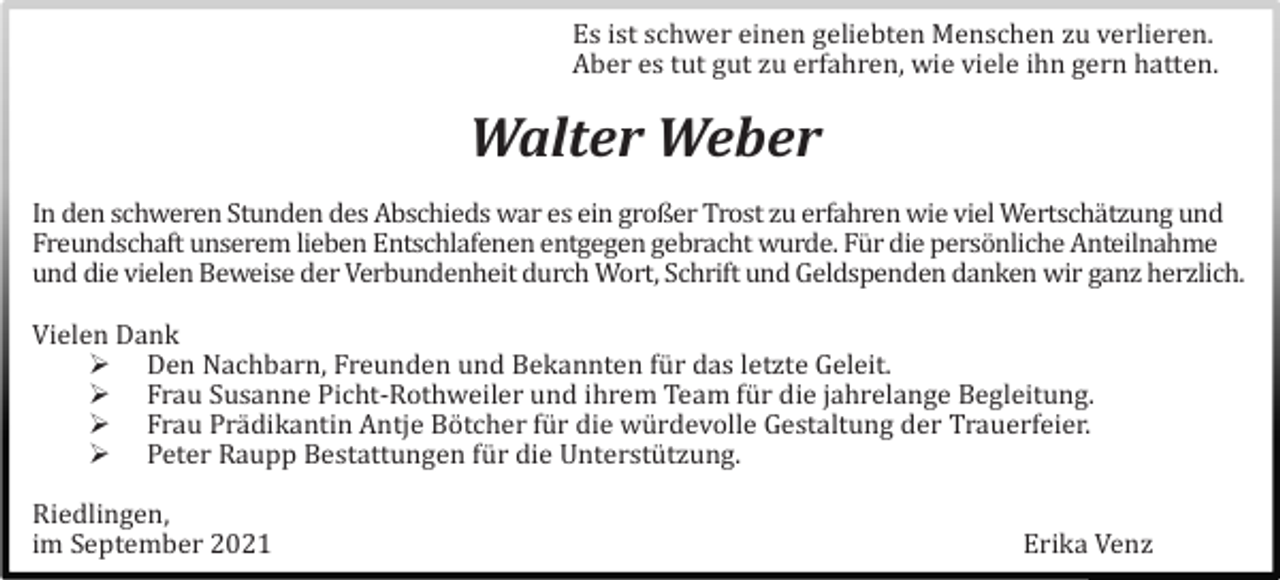<p>Es ist schwer einen geliebten Menschen zu verlieren.<br />Aber es tut gut zu erfahren, wie viele ihn gern hatten.</p><p>Walter Weber<br />In den schweren Stunden des Abschieds war es ein großer Trost zu erfahren wie viel Wertschä tzung und<br />Freundschaft unserem lieben Entschlafenen entgegen gebracht wurde. Fü r die persö nliche Anteilnahme<br />und die vielen Beweise der Verbundenheit durch Wort, Schrift und Geldspenden danken wir ganz herzlich.<br />Vielen Dank<br /> Den Nachbarn, Freunden und Bekannten fü r das letzte Geleit.<br /> Frau Susanne Picht-Rothweiler und ihrem Team fü r die jahrelange Begleitung.<br /> Frau Prä dikantin Antje Bö tcher fü r die wü rdevolle Gestaltung der Trauerfeier.<br /> Peter Raupp Bestattungen fü r die Unterstü tzung.<br />Riedlingen,<br />im September 2021</p><p>Erika Venz</p>