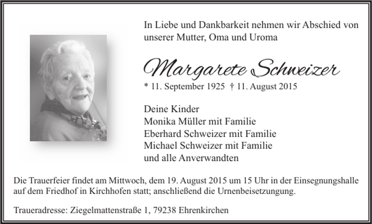 <p>In Liebe und Dankbarkeit nehmen wir Abschied von<br />unserer Mutter, Oma und Uroma</p><p>Margarete Schweizer<br />* 11. September 1925 † 11. August 2015</p><p>Deine Kinder<br />Monika Müller mit Familie<br />Eberhard Schweizer mit Familie<br />Michael Schweizer mit Familie<br />und alle Anverwandten<br />Die Trauerfeier findet am Mittwoch, dem 19. August 2015 um 15 Uhr in der Einsegnungshalle<br />auf dem Friedhof in Kirchhofen statt; anschließend die Urnenbeisetzungung.</p><p>Traueradresse: Ziegelmattenstraße 1, 79238 Ehrenkirchen</p>
