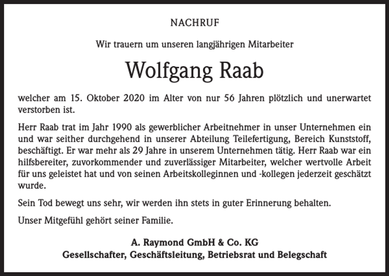 <p>NACHRUF<br />Wir trauern um unseren langjährigen Mitarbeiter</p><p>Wolfgang Raab<br />welcher am 15. Oktober 2020 im Alter von nur 56 Jahren plötzlich und unerwartet<br />­verstorben ist.<br />Herr Raab trat im Jahr 1990 als gewerblicher Arbeitnehmer in unser Unternehmen ein<br />und war seither durchgehend in unserer Abteilung Teilefertigung, Bereich Kunststoff,<br />beschäftigt. Er war mehr als 29 Jahre in unserem Unternehmen tätig. Herr Raab war ein<br />hilfsbereiter, zuvorkommender und zuverlässiger Mitarbeiter, welcher wertvolle Arbeit<br />für uns geleistet hat und von seinen Arbeitskolleginnen und -kollegen jederzeit geschätzt<br />wurde.<br />Sein Tod bewegt uns sehr, wir werden ihn stets in guter Erinnerung behalten.<br />Unser Mitgefühl gehört seiner Familie.<br />A. Raymond GmbH &amp; Co. KG<br />Gesellschafter, Geschäftsleitung, Betriebsrat und Belegschaft</p>