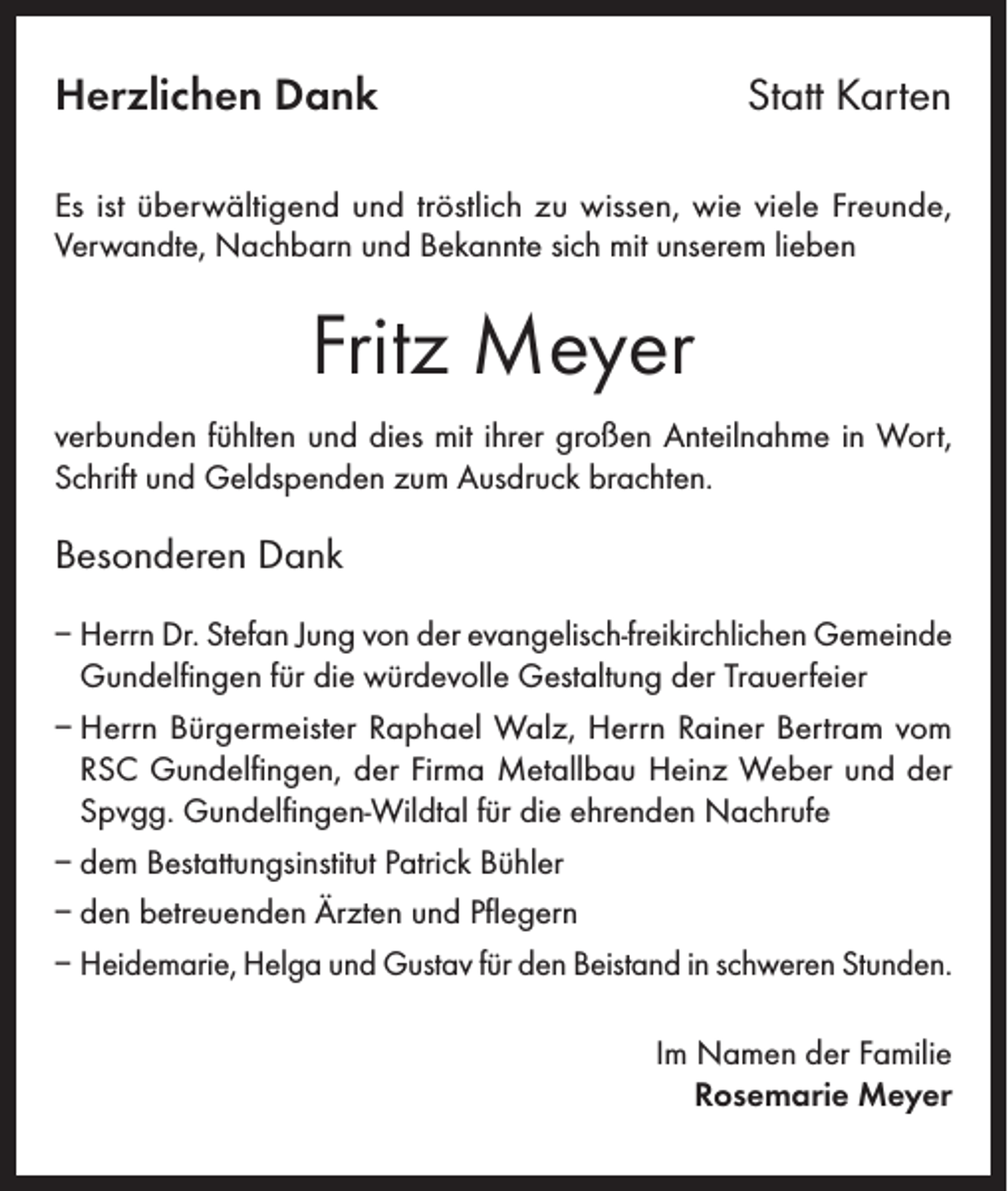 <p>Herzlichen Dank</p><p>Statt Karten</p><p>Es ist überwältigend und tröstlich zu wissen, wie viele Freunde,<br />Verwandte, Nachbarn und Bekannte sich mit unserem lieben</p><p>Fritz Meyer<br />verbunden fühlten und dies mit ihrer großen Anteilnahme in Wort,<br />Schrift und Geldspenden zum Ausdruck brachten.</p><p>Besonderen Dank<br />– Herrn Dr. Stefan Jung von der evangelisch-freikirchlichen Gemeinde<br />Gundelfingen für die würdevolle Gestaltung der Trauerfeier<br />– Herrn Bürgermeister Raphael Walz, Herrn Rainer Bertram vom<br />RSC Gundelfingen, der Firma Metallbau Heinz Weber und der<br />Spvgg. Gundelfingen-Wildtal für die ehrenden Nachrufe<br />– dem Bestattungsinstitut Patrick Bühler<br />– den betreuenden Ärzten und Pflegern<br />– Heidemarie, Helga und Gustav für den Beistand in schweren Stunden.<br />Im Namen der Familie<br />Rosemarie Meyer</p>