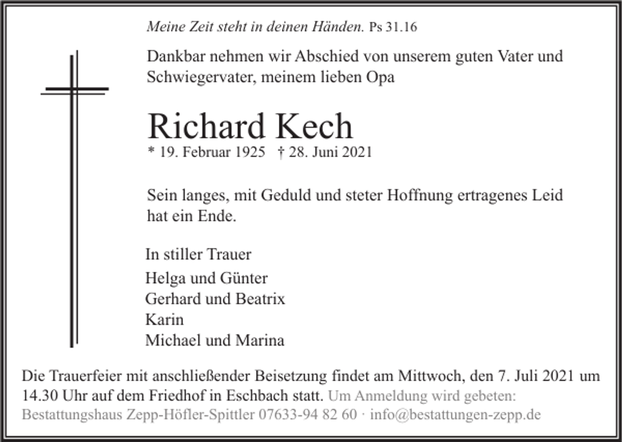<p>Meine Zeit steht in deinen Händen. Ps 31.16</p><p>Dankbar nehmen wir Abschied von unserem guten Vater und<br />Schwiegervater, meinem lieben Opa</p><p>Richard<br />Kech<br />* 19. Februar 1925 † 28. Juni 2021<br />Sein langes, mit Geduld und steter Hoffnung ertragenes Leid<br />hat ein Ende.<br />In stiller Trauer<br />Helga und Günter<br />Gerhard und Beatrix<br />Karin<br />Michael und Marina<br />Die Trauerfeier mit anschließender Beisetzung findet am Mittwoch, den 7. Juli 2021 um<br />14.30 Uhr auf dem Friedhof in Eschbach statt. Um Anmeldung wird gebeten:<br />Bestattungshaus Zepp-Höfler-Spittler 07633-94 82 60 · info@bestattungen-zepp.de</p>