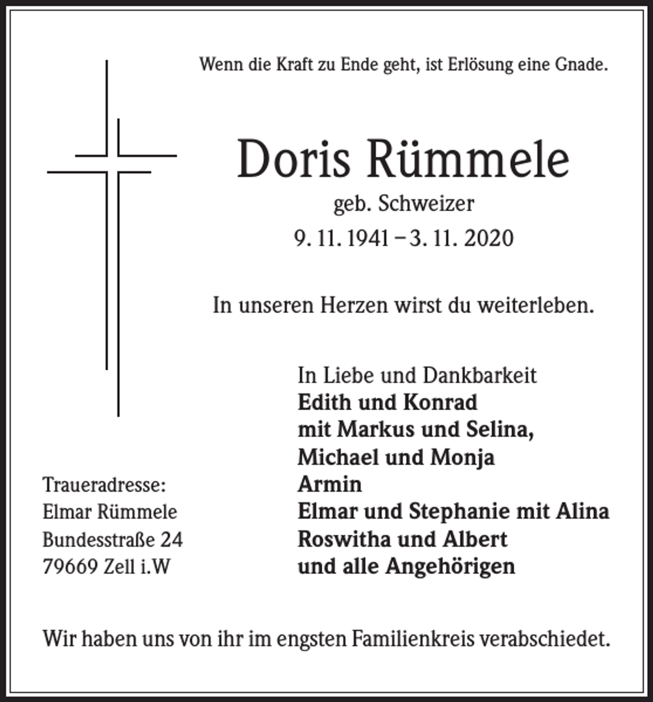 <p>Wenn die Kraft zu Ende geht, ist Erlösung eine Gnade.</p><p>Doris Rümmele<br />geb. Schweizer<br />9. 11. 1941 – 3. 11. 2020</p><p>In unseren Herzen wirst du weiterleben.</p><p>Traueradresse:<br />Elmar Rümmele<br />Bundesstraße 24<br />79669 Zell i.W</p><p>In Liebe und Dankbarkeit<br />Edith und Konrad<br />mit Markus und Selina,<br />Michael und Monja<br />Armin<br />Elmar und Stephanie mit Alina<br />Roswitha und Albert<br />und alle Angehörigen</p><p>Wir haben uns von ihr im engsten Familienkreis verabschiedet.</p>